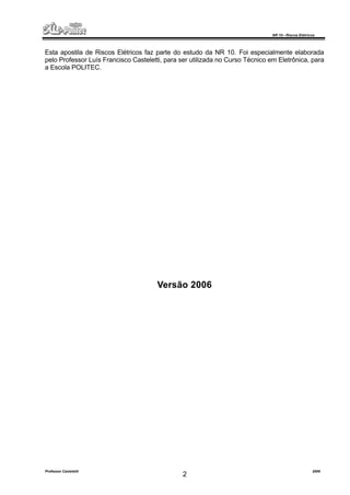 NR 10 – Riscos Elétricos
Professor Casteletti 2006
2
Esta apostila de Riscos Elétricos faz parte do estudo da NR 10. Foi especialmente elaborada
pelo Professor Luís Francisco Casteletti, para ser utilizada no Curso Técnico em Eletrônica, para
a Escola POLITEC.
Versão 2006
 