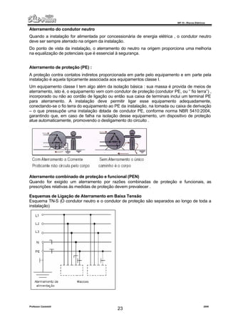 NR 10 – Riscos Elétricos
Professor Casteletti 2006
23
Aterramento do condutor neutro
Quando a instalação for alimentada por concessionária de energia elétrica , o condutor neutro
deve ser sempre aterrado na origem da instalação.
Do ponto de vista da instalação, o aterramento do neutro na origem proporciona uma melhoria
na equalização de potenciais que é essencial à segurança.
Aterramento de proteção (PE) :
A proteção contra contatos indiretos proporcionada em parte pelo equipamento e em parte pela
instalação é aquela tipicamente associada aos equipamentos classe I.
Um equipamento classe I tem algo além da isolação básica : sua massa é provida de meios de
aterramento, isto é, o equipamento vem com condutor de proteção (condutor PE, ou “ fio terra”) ,
incorporado ou não ao cordão de ligação ou então sua caixa de terminais inclui um terminal PE
para aterramento. A instalação deve permitir ligar esse equipamento adequadamente,
conectando-se o fio terra do equipamento ao PE da instalação, na tomada ou caixa de derivação
– o que pressupõe uma instalação dotada de condutor PE, conforme norma NBR 5410:2004,
garantindo que, em caso de falha na isolação desse equipamento, um dispositivo de proteção
atue automaticamente, promovendo o desligamento do circuito .
Aterramento combinado de proteção e funcional (PEN)
Quando for exigido um aterramento por razões combinadas de proteção e funcionais, as
prescrições relativas às medidas de proteção devem prevalecer .
Esquemas de Ligação de Aterramento em Baixa Tensão
Esquema TN-S (O condutor neutro e o condutor de proteção são separados ao longo de toda a
instalação)
 