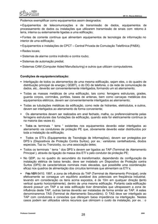 NR 10 – Riscos Elétricos
Professor Casteletti 2006
28
Podemos exemplificar como equipamentos assim designados:
• Equipamentos de telecomunicações e de transmissão de dados, equipamentos de
processamento de dados ou instalações que utilizarem transmissão de sinais com retorno à
terra, interna ou externamente ligadas a uma edificação;
• Fontes de corrente contínua que alimentam equipamentos de tecnologia de informação no
interior de uma edificação;
• Equipamentos e instalações de CPCT – Central Privada de Comutação Telefônica (PABX);
• Redes locais;
• Sistemas de alarme contra incêndio e contra roubo;
• Sistemas de automação predial;
• Sistemas CAM (Computer Aided Manufacturing) e outros que utilizam computadores.
Condições de equipotencialização:
• Interligação de todos os aterramentos de uma mesma edificação, sejam eles, o do quadro de
distribuição principal de energia ( QGBT), o do DG de telefonia, o da rede de comunicação de
dados, etc., deverão ser convenientemente interligados, formando um só aterramento;
• Todas as massas metálicas de uma edificação, tais como: ferragens estruturais, grades,
guarda corpos, corrimãos, portões, bases de antenas, bem como carcaças metálicas dos
equipamentos elétricos, devem ser convenientemente interligados ao aterramento;
• Todas as tubulações metálicas da edificação, como rede de hidrantes, eletrodutos, e outros,
devem ser interligados ao aterramento de forma conveniente;
• Os aterramentos devem ser realizados em anel fechado, malha, ou preferencialmente pelas
ferragens estruturais das fundações da edificação, quando esta for eletricamente contínua (e
na maioria das vezes é);
• Todos os terminais “ terra “ existentes nos equipamentos deverão estar interligados ao
aterramento via condutores de proteção PE que, obviamente deverão estar distribuídos por
toda a instalação da edificação;
• Todos os ETI´s (Equipamentos de Tecnologia de Informações), devem ser protegidos por
DPS´s (Dispositivos de Proteção Contra Surtos), por ex.: varistores centelhadores, diodos
especiais, Taz ou Tranzooby, ou uma associação deles;
• Todos os terminais “ terra “ dos DPS´s devem ser ligados ao TAP (Terminal de Aterramento
Principal ), através da ligação da massa dos ETI´s pelo condutor de proteção PE;
• No QDP, ou no quadro do secundário do transformador, dependendo da configuração da
instalação elétrica de baixa tensão, deve ser instalado um Dispositivo de Proteção contra
Surtos (DPS) de características nominais mais elevadas, que possibilite uma coordenação
eficaz nos quadros de alimentação dos circuitos terminais que alimentam os ETI´s;
• Pela NBR-5410; 1997, a zona de influência do TAP (Terminal de Aterramento Principal), onde
efetivamente se consegue um equilíbrio aceitável dos potenciais em freqüência industrial,
levando em consideração os itens acima expostos, é de 10m em qualquer direção (tanto
vertical quanto horizontalmente), dentro de uma mesma edificação. Portanto cada edificação
deverá possuir um TAP e se esta edificação tiver dimensões que ultrapassem a zona de
influência deste TAP, outras barras deverão ser instaladas de forma similar ao TAP. A estes
denominaremos TAS (Terminal de Aterramento Secundário). O TAS deve ser interligado ao
TAP com condutores e conexões que ofereçam baixa impedância na interligação. Nestes
casos podem ser utilizados vários recursos que otimizem o custo da instalação, por ex. : o
 