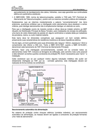NR 10 – Riscos Elétricos
Professor Casteletti 2006
29
aproveitamento de bandejamento dos cabos, hidrantes, caso seja garantida sua continuidade
elétrica em parâmetros aceitáveis;
• A NBR14306; 1999, norma de telecomunicações, substitui o TAS pelo TAT (Terminal de
Aterramento de Telecomunicações ), porém com os mesmos conceitos práticos de instalação.
Esclarecemos que ao citarmos insistentemente a palavra “convenientemente“ nos itens
anteriores, queríamos enfatizar que a interligação entre aterramentos deve obedecer a certos
critérios, pois interligar aterramentos não é simplesmente interligar um eletrodo ao outro.
Para que a interligação ocorra de maneira correta e eficaz deve-se instalar próximo ao QDP
(Quadro de Distribuição Principal de Baixa Tensão), para instalações de energia da edificação,
uma barra de cobre distanciada da parede em alguns centímetros e isolada desta por isoladores
de porcelana, resina, ou outro material isolante.
Esta barra deve ter dimensões compatíveis que assegurem um bom contato elétrico,
preservando suas características de resistência mecânica e de baixa impedância elétrica.
Via de regra, um bom parâmetro para suas dimensões são: largura = 50mm, espessura = 6mm e
comprimento não inferior a 500 mm. Tanto a NBR 5410-1997, quanto a NBR 5419-2001,
denominam este barramento de TAP (Terminal de Aterramento Principal).
Portanto, fazer uma interligação convenientemente, consiste em se conectar todos os
aterramentos neste TAP, inclusive as ferragens da edificação, pelo caminho mais curto possível
e dela retirarem-se tantos quantos condutores de proteção PE, forem necessários para “servir “ a
instalação.
Cabe esclarecer que se por qualquer motivo alguma tubulação metálica não puder ser
diretamente interligada ao TAP, por ex. : corrosão galvaniza, esta interligação deverá ser
realizada de forma indireta via centelhador.
Seccionamento automático da alimentação
No sistema de proteção contra choques elétricos (contatos indiretos), por seccionamento
automático da alimentação, as massas devem ser ligadas a condutores de proteção formando
uma “rede de aterramento“.
 