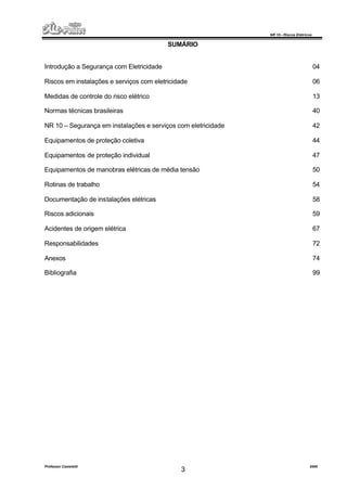NR 10 – Riscos Elétricos
Professor Casteletti 2006
3
SUMÁRIO
Introdução a Segurança com Eletricidade 04
Riscos em instalações e serviços com eletricidade 06
Medidas de controle do risco elétrico 13
Normas técnicas brasileiras 40
NR 10 – Segurança em instalações e serviços com eletricidade 42
Equipamentos de proteção coletiva 44
Equipamentos de proteção individual 47
Equipamentos de manobras elétricas de média tensão 50
Rotinas de trabalho 54
Documentação de instalações elétricas 58
Riscos adicionais 59
Acidentes de origem elétrica 67
Responsabilidades 72
Anexos 74
Bibliografia 99
 