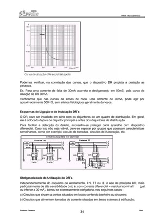 NR 10 – Riscos Elétricos
Professor Casteletti 2006
34
Podemos verificar, na correlação das curvas, que o dispositivo DR propicia a proteção as
pessoas.
Ex. Para uma corrente de falta de 30mA acarreta o desligamento em 50mS, pela curva de
atuação de DR 30mA.
Verificamos que nas curvas de zonas de risco, uma corrente de 30mA, pode agir por
aproximadamente 500mS, sem efeitos fisiológicos geralmente danosos.
Esquemas de Ligação e de Instalação DR´s
O DR deve ser instalado em série com os disjuntores de um quadro de distribuição. Em geral,
ele é colocado depois do disjuntor principal e antes dos disjuntores de distribuição.
Para facilitar a detecção do defeito, aconselha-se proteger cada aparelho com dispositivo
diferencial. Caso isto não seja viável, deve-se separar por grupos que possuam características
semelhantes, como por exemplo: circuito de tomadas, circuitos de iluminação, etc.
Obrigatoriedade da Utilização de DR´s
Independentemente do esquema de aterramento, TN, TT ou IT, o uso de proteção DR, mais
particularmente de alta sensibilidade (isto é, com corrente diferencial – residual nominal I igual
ou inferior a 30 mA), tornou-se expressamente obrigatória, nos seguintes casos :
a) Circuitos que sirvam a pontos situados em locais contendo banheira ou chuveiro;
b) Circuitos que alimentem tomadas de corrente situadas em áreas externas à edificação;
 