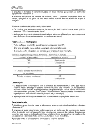NR 10 – Riscos Elétricos
Professor Casteletti 2006
35
c) Circuitos de tomadas de corrente situadas em áreas internas que possam vir a alimentar
equipamentos no exterior; e
d) Circuitos de tomadas de corrente de cozinhas, copas - cozinhas, lavanderias, áreas de
serviço, garagens e, no geral, de todo local interno molhado em uso normal ou sujeito a
lavagens.
Admite-se que sejam excluídos os seguintes casos:
• Os circuitos que alimentem aparelhos de iluminação posicionados a uma altura igual ou
superior a 2,50m (somente para o item a);
• As tomadas de corrente claramente destinadas a alimentar refrigeradores e congeladores e
que não fiquem diretamente acessíveis (somente para o item d).
Recomendações nas Ligações
• Todos os fios do circuito têm que obrigatoriamente passar pelo DR;
• O fio terra (proteção) nunca poderá passar pelo interruptor diferencial;
• O condutor neutro não poderá ser aterrado após ter passado pelo interruptor.
Observações
• O dispositivo DR é incompatível com os sistemas de aterramento PEN e PE, pois nesses
sistemas não há diferença de corrente residual circulando pelo sensor do DR. Na ocorrência
de falhas, com o condutor de proteção PEN ou PE passando pelo sensor, haverá um equilíbrio
entre as correntes, portanto, para o correto funcionamento do dispositivo DR é necessário que
haja separação entre os condutores de proteção (PE) e neutro (N).
• A proteção dos circuitos pode ser realizada individualmente ou por grupos de circuitos.
Extra baixa tensão
É definido como sendo extra baixa tensão quando temos um circuito alimentado com tensões
inferiores a 50V.
O emprego da extra baixa tensão, embora aparente um certo nível de segurança no que se
refere à proteção contra choques elétricos, não dispensa o respeito às medidas de segurança
prescritas para todas as instalações elétricas, notadamente no que se refere à proteção contra
sobrecorrentes e contra os efeitos térmicos, incluindo os riscos de incêndio.
A proteção contra as sobrecorrentes é realizada da seguinte maneira:
 