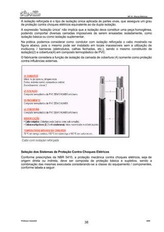 NR 10 – Riscos Elétricos
Professor Casteletti 2006
38
A isolação reforçada é o tipo de isolação única aplicada às partes vivas, que assegura um grau
de proteção contra choques elétricos equivalente ao da dupla isolação.
A expressão “isolação única“ não implica que a isolação deva constituir uma peça homogênea,
podendo comportar diversas camadas impossíveis de serem ensaiadas isoladamente, como
isolação básica ou como isolação suplementar.
Na prática podemos considerar como condutor com isolação reforçada o cabo mostrado na
figura abaixo, pois o mesmo pode ser instalado em locais inacessíveis sem a utilização de
invólucros / barreiras (eletrodutos, calhas fechadas, etc.), sendo o mesmo constituído de
isolação(2) e cobertura(4) em composto termoplástico de PVC.
O fabricante considera a função de isolação da camada de cobertura (4) somente como proteção
contra influências externas.
Seleção dos Sistemas de Proteção Contra Choques Elétricos
Conforme prescrições da NBR 5410, a proteção mecânica contra choques elétricos, seja de
origem direta ou indireta, deve ser composta de proteção básica e supletiva, sendo a
combinação das mesmas executada considerando-se a classe do equipamento / componentes,
conforme tabela a seguir:
 