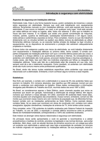 NR 10 – Riscos Elétricos
Professor Casteletti 2006
4
Introdução à segurança com eletricidade
Aspectos de segurança em instalações elétricas
Eletricidade mata. Esta é uma forma bastante brusca, porém verdadeira de iniciarmos o estudo
sobre segurança em eletricidade. Sempre que você está trabalhando com equipamentos
elétricos, ferramentas manuais ou com instalações elétricas, você está exposto aos riscos da
eletricidade. E isso ocorre no trabalho, em casa, e em qualquer outro lugar. Você está cercado
por redes elétricas em todos os lugares, aliás, todos nós estamos. É claro que no trabalho os
riscos são bem maiores. É no trabalho que existe uma grande concentração de máquinas,
motores, painéis, quadros de distribuição, subestações transformadoras e em alguns casos,
redes aéreas e subterrâneas, expostas ao tempo. Para completar, mesmo os que não trabalham
diretamente com os circuitos também se expõem aos efeitos nocivos da eletricidade ao utilizar
ferramentas elétricas manuais, ou ao executar tarefas simples de desligar ou ligar circuitos e
equipamentos, se os dispositivos de acionamento e proteção não estiverem adequadamente
projetados e mantidos.
Embora todos nós estejamos sujeitos aos riscos da eletricidade, se você trabalha diretamente
com equipamentos e instalações elétricas ou próximo delas, tenha cuidado. O contato com
partes energizadas da instalação pode fazer com que o corrente elétrica passe pelo seu corpo, e
o resultado é o choque elétrico e as queimaduras externas e internas. As conseqüências dos
acidentes com eletricidade são muito graves, provocam lesões físicas e traumas psicológicos e,
muitas vezes, são fatais. Isso sem falar nos incêndios originados por falhas ou desgaste das
instalações elétricas. Talvez pelo fato de a eletricidade estar tão presente em sua vida, nem
sempre você dá a ela o tratamento necessário. Como resultado, os acidentes com eletricidade
ainda são muito comuns mesmo entre profissionais qualificados.
No Brasil, ainda não temos muitas estatísticas específicas sobre acidentes cuja causa está
relacionada com a eletricidade. Entretanto, é bom conhecer alguns números a esse respeito.
Estatísticas:
Nos EUA, por exemplo, o contato com a eletricidade é a causa de 5% dos acidentes fatais que
ocorrem no trabalho. Em números absolutos, isso significa que 290 pessoas morrem por ano
devido a acidentes com eletricidade no trabalho. Esses dados correspondem a informações
divulgadas pelo Ministério do Trabalho dos EUA, reunindo dados dos anos 1997 a 2002.
No Brasil, se considerarmos apenas o Setor Elétrico, assim chamado aqueles que reúne as
empresas que atuam em geração, transmissão e distribuição de energia elétrica, têm alguns
números que chamam a nossa atenção. Em 2002, ocorreram 86 acidentes fatais nesse setor,
incluídos aqueles com empregados das empreiteiras. Aesse número, entretanto, somam-se 330
mortes que ocorreram nesse mesmo ano com membros da população que, de diferentes formas,
tiveram contato com as instalações pertencentes ao Setor Elétrico. Como exemplo desses
contatos fatais, há os casos que ocorreram em obras de construção civil, contatos com cabos
energizados, ligações clandestinas, instalações de antenas de TV, entre tantas outras causas.
Para completar, entre 1736 acidentes do trabalho analisados pelo Sistema Federal de Inspeção
do Trabalho, no ano de 2003, a exposição a corrente elétrica encontra-se entre os primeiros
fatores de morbidade/mortalidade, correspondendo a 7,84% dos acidentes analisados.
Este módulo vai abranger vários tópicos relacionados à segurança com eletricidade.
Os principais riscos serão apresentados e você irá aprender a reconhecê-los e a adotar
procedimentos e medidas de controle, previstos na legislação e nas normas técnicas, para evitar
acidentes. Além disso, você vai estudar técnicas de primeiros socorros em um colega que sofra
um acidente com eletricidade e saberá agir caso haja a necessidade de combater um princípio
de incêndio originado em equipamentos ou instalações elétricas. Da sua preparação, estudo e
 