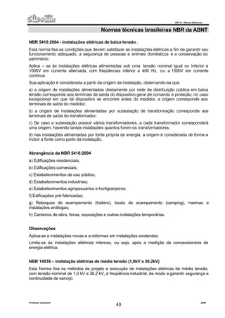 NR 10 – Riscos Elétricos
Professor Casteletti 2006
40
Normas técnicas brasileiras NBR da ABNT
NBR 5410:2004 - Instalações elétricas de baixa tensão .
Esta norma fixa as condições que devem satisfazer as instalações elétricas a fim de garantir seu
funcionamento adequado, a segurança de pessoas e animais domésticos e a conservação do
patrimônio.
Aplica – se às instalações elétricas alimentadas sob uma tensão nominal igual ou inferior a
1000V em corrente alternada, com freqüências inferior a 400 Hz, ou a 1500V em corrente
contínua.
Sua aplicação é considerada a partir da origem da instalação, observando-se que:
a) a origem de instalações alimentadas diretamente por rede de distribuição pública em baixa
tensão corresponde aos terminais de saída do dispositivo geral de comando e proteção; no caso
excepcional em que tal dispositivo se encontre antes do medidor, a origem corresponde aos
terminais de saída do medidor;
b) a origem de instalações alimentadas por subestação de transformação corresponde aos
terminais de saída do transformador;
c) Se caso a subestação possuir vários transformadores, a cada transformador corresponderá
uma origem, havendo tantas instalações quantos forem os transformadores;
d) nas instalações alimentadas por fonte própria de energia, a origem é considerada de forma a
incluir a fonte como parte da instalação.
Abrangência da NBR 5410:2004
a) Edificações residenciais;
b) Edificações comerciais;
c) Estabelecimentos de uso público;
d) Estabelecimentos industriais;
e) Estabelecimentos agropecuários e hortigranjeiros;
f) Edificações pré-fabricadas;
g) Reboques de acampamento (trailers), locais de acampamento (camping), marinas e
instalações análogas;
h) Canteiros de obra, feiras, exposições e outras instalações temporárias.
Observações
Aplica-se a instalações novas e a reformas em instalações existentes;
Limita-se às instalações elétricas internas, ou seja, após a medição da concessionária de
energia elétrica.
NBR 14039 – instalação elétricas de média tensão (1,0kV a 36,2kV)
Esta Norma fixa os métodos de projeto e execução de instalações elétricas de média tensão,
com tensão nominal de 1,0 kV a 36,2 kV, à freqüência industrial, de modo a garantir segurança e
continuidade de serviço.
 