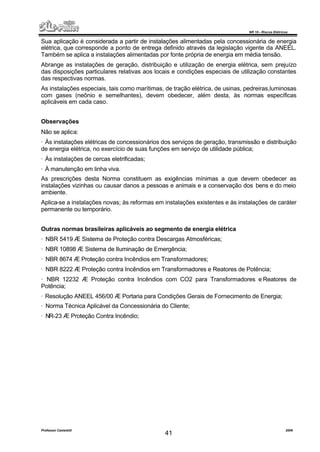 NR 10 – Riscos Elétricos
Professor Casteletti 2006
41
Sua aplicação é considerada a partir de instalações alimentadas pela concessionária de energia
elétrica, que corresponde a ponto de entrega definido através da legislação vigente da ANEEL.
Também se aplica a instalações alimentadas por fonte própria de energia em média tensão.
Abrange as instalações de geração, distribuição e utilização de energia elétrica, sem prejuízo
das disposições particulares relativas aos locais e condições especiais de utilização constantes
das respectivas normas.
As instalações especiais, tais como marítimas, de tração elétrica, de usinas, pedreiras,luminosas
com gases (neônio e semelhantes), devem obedecer, além desta, às normas específicas
aplicáveis em cada caso.
Observações
Não se aplica:
· Às instalações elétricas de concessionários dos serviços de geração, transmissão e distribuição
de energia elétrica, no exercício de suas funções em serviço de utilidade pública;
· Às instalações de cercas eletrificadas;
· À manutenção em linha viva.
As prescrições desta Norma constituem as exigências mínimas a que devem obedecer as
instalações vizinhas ou causar danos a pessoas e animais e a conservação dos bens e do meio
ambiente.
Aplica-se a instalações novas; às reformas em instalações existentes e às instalações de caráter
permanente ou temporário.
Outras normas brasileiras aplicáveis ao segmento de energia elétrica
· NBR 5419 Æ Sistema de Proteção contra Descargas Atmosféricas;
· NBR 10898 Æ Sistema de Iluminação de Emergência;
· NBR 8674 Æ Proteção contra Incêndios em Transformadores;
· NBR 8222 Æ Proteção contra Incêndios em Transformadores e Reatores de Potência;
· NBR 12232 Æ Proteção contra Incêndios com CO2 para Transformadores e Reatores de
Potência;
· Resolução ANEEL 456/00 Æ Portaria para Condições Gerais de Fornecimento de Energia;
· Norma Técnica Aplicável da Concessionária do Cliente;
· NR-23 Æ Proteção Contra Incêndio;
 