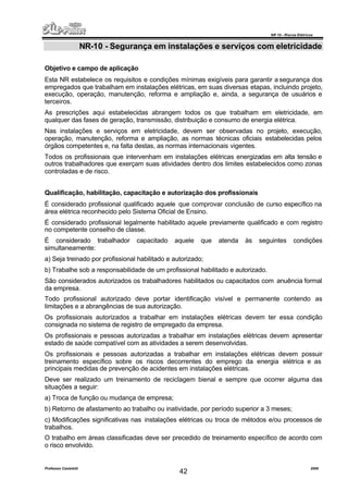 NR 10 – Riscos Elétricos
Professor Casteletti 2006
42
NR-10 - Segurança em instalações e serviços com eletricidade
Objetivo e campo de aplicação
Esta NR estabelece os requisitos e condições mínimas exigíveis para garantir a segurança dos
empregados que trabalham em instalações elétricas, em suas diversas etapas, incluindo projeto,
execução, operação, manutenção, reforma e ampliação e, ainda, a segurança de usuários e
terceiros.
As prescrições aqui estabelecidas abrangem todos os que trabalham em eletricidade, em
qualquer das fases de geração, transmissão, distribuição e consumo de energia elétrica.
Nas instalações e serviços em eletricidade, devem ser observadas no projeto, execução,
operação, manutenção, reforma e ampliação, as normas técnicas oficiais estabelecidas pelos
órgãos competentes e, na falta destas, as normas internacionais vigentes.
Todos os profissionais que intervenham em instalações elétricas energizadas em alta tensão e
outros trabalhadores que exerçam suas atividades dentro dos limites estabelecidos como zonas
controladas e de risco.
Qualificação, habilitação, capacitação e autorização dos profissionais
É considerado profissional qualificado aquele que comprovar conclusão de curso específico na
área elétrica reconhecido pelo Sistema Oficial de Ensino.
É considerado profissional legalmente habilitado aquele previamente qualificado e com registro
no competente conselho de classe.
É considerado trabalhador capacitado aquele que atenda às seguintes condições
simultaneamente:
a) Seja treinado por profissional habilitado e autorizado;
b) Trabalhe sob a responsabilidade de um profissional habilitado e autorizado.
São considerados autorizados os trabalhadores habilitados ou capacitados com anuência formal
da empresa.
Todo profissional autorizado deve portar identificação visível e permanente contendo as
limitações e a abrangências de sua autorização.
Os profissionais autorizados a trabalhar em instalações elétricas devem ter essa condição
consignada no sistema de registro de empregado da empresa.
Os profissionais e pessoas autorizadas a trabalhar em instalações elétricas devem apresentar
estado de saúde compatível com as atividades a serem desenvolvidas.
Os profissionais e pessoas autorizadas a trabalhar em instalações elétricas devem possuir
treinamento específico sobre os riscos decorrentes do emprego da energia elétrica e as
principais medidas de prevenção de acidentes em instalações elétricas.
Deve ser realizado um treinamento de reciclagem bienal e sempre que ocorrer alguma das
situações a seguir:
a) Troca de função ou mudança de empresa;
b) Retorno de afastamento ao trabalho ou inatividade, por período superior a 3 meses;
c) Modificações significativas nas instalações elétricas ou troca de métodos e/ou processos de
trabalhos.
O trabalho em áreas classificadas deve ser precedido de treinamento específico de acordo com
o risco envolvido.
 
