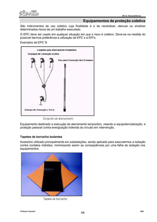 NR 10 – Riscos Elétricos
Professor Casteletti 2006
44
Equipamentos de proteção coletiva
São instrumentos de uso coletivo cuja finalidade é a de neutralizar, atenuar ou sinalizar
determinados riscos de um trabalho executado.
O EPC deve ser usado em qualquer situação em que o risco é coletivo. Deve-se na medida do
possível darmos preferência a utilização de EPC´s a EPI’s.
Exemplos de EPC´S:
Equipamento destinado a execução de aterramento temporário, visando a equipotencialização, e
proteção pessoal contra energização indevida do circuito em intervenção.
Tapetes de borracha isolantes
Acessório utilizado principalmente em subestações, sendo aplicado para executarmos a isolação
contra contatos indiretos, minimizando assim as conseqüências por uma falha de isolação nos
equipamentos.
 
