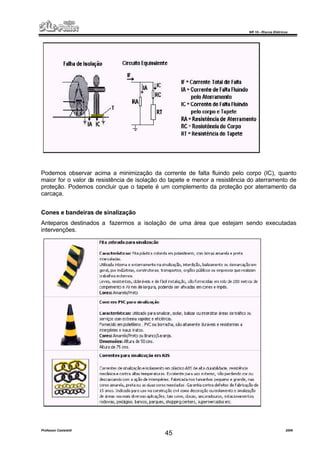 NR 10 – Riscos Elétricos
Professor Casteletti 2006
45
Podemos observar acima a minimização da corrente de falta fluindo pelo corpo (IC), quanto
maior for o valor da resistência de isolação do tapete e menor a resistência do aterramento de
proteção. Podemos concluir que o tapete é um complemento da proteção por aterramento da
carcaça.
Cones e bandeiras de sinalização
Anteparos destinados a fazermos a isolação de uma área que estejam sendo executadas
intervenções.
 