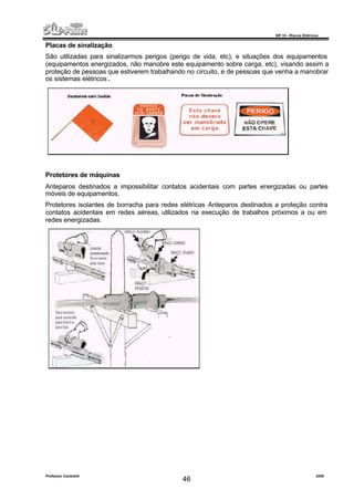 NR 10 – Riscos Elétricos
Professor Casteletti 2006
46
Placas de sinalização
São utilizadas para sinalizarmos perigos (perigo de vida, etc), e situações dos equipamentos
(equipamentos energizados, não manobre este equipamento sobre carga, etc), visando assim a
proteção de pessoas que estiverem trabalhando no circuito, e de pessoas que venha a manobrar
os sistemas elétricos .
Protetores de máquinas
Anteparos destinados a impossibilitar contatos acidentais com partes energizadas ou partes
móveis de equipamentos.
Protetores isolantes de borracha para redes elétricas Anteparos destinados a proteção contra
contatos acidentais em redes aéreas, utilizados na execução de trabalhos próximos a ou em
redes energizadas.
 