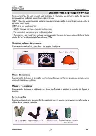 NR 10 – Riscos Elétricos
Professor Casteletti 2006
47
Equipamentos de proteção individual
São instrumentos de uso pessoal cuja finalidade é neutralizar ou atenuar a ação de agentes
agressivos que poderiam causar lesões ao emprego.
O EPI não evita a ocorrência do acidente mas sim atenua a ação do agente agressivo contra o
corpo de quem o usa.
O EPI deve ser usado quando:
· Não for possível eliminar o risco por outros meios
· For necessário complementar a proteção coletiva
· Executarem – se trabalhos eventuais e em exposição de curta duração, cujo controle na fonte
ainda não tenha sido estudado Exemplos de EPI’s:
Capacetes isolantes de segurança
Equipamento destinado à proteção contra quedas de objetos.
Óculos de segurança
Equipamento destinado a proteção contra elementos que venham a prejudicar a visão, como
exemplo; descargas elétricas.
Máscara / respiradores
Equipamento destinado a utilização em áreas confinadas e sujeitas a emissão de Gases e
poeiras.
Luvas isolantes
Equipamento destinado a execução de manobras, sendo usadas geralmente a complementar a
utilização de varas de manobra.
 
