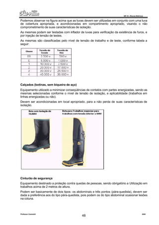 NR 10 – Riscos Elétricos
Professor Casteletti 2006
48
Podemos observar na figura acima que as luvas devem ser utilizadas em conjunto com uma luva
de cobertura apropriada, e acondicionadas em compartimento apropriado, visando o não
comprometimento de suas características de isolação.
As mesmas podem ser testadas com inflador de luvas para verificação da existência de furos, e
por injeção de tensão de testes.
As mesmas são classificadas pelo nível de tensão de trabalho e de teste, conforme tabela a
seguir:
Calçados (botinas, sem biqueira de aço)
Equipamento utilizado a minimizar conseqüências de contatos com partes energizadas, sendo as
mesmas selecionadas conforme o nível de tensão de isolação, e aplicabilidade (trabalhos em
linhas energizadas ou não).
Devem ser acondicionadas em local apropriado, para a não perda de suas características de
isolação.
Cinturão de segurança
Equipamento destinado a proteção contra quedas de pessoas, sendo obrigatório a Utilização em
trabalhos acima de 2 metros de altura.
Podem ser basicamente de dois tipos: os abdominais e três pontos (pára-quedista), devem ser
dada a preferência aos do tipo pára-quedista, pois podem os do tipo abdominal ocasionar lesões
na coluna.
 