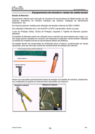 NR 10 – Riscos Elétricos
Professor Casteletti 2006
50
Equipamentos de manobra e testes de média tensão
Bastão de Manobra
Equipamento utilizado para execução de manobras de seccionadoras de Média tensão que não
possuam dispositivos de manobra montados nas mesmas, instalação de aterramentos
temporários , etc.
Os mesmos possuem modelos para utilização sob tensões máximas de 20KV a 500KV.
Sua utilização é efetuada com o uso dos EPI´s e EPC´s apropriados, dentro os quais:
Luvas de Proteção, Botas, Óculos de Proteção, Capacete e Tapetes de Borracha (quando
aplicável).
Os bastões de Manobra podem ser utilizados para a manobra de seccionadoras sem carga, e ou
sob carga quando utilizadas em conjunto com dispositivo Loadbuster, sendo também utilizados
na retirada de unidades fusíveis de seccionadoras aéreas tipo Matheus.
Os bastões devem ser conservadas em ambientes secos e limpos e condicionadas em sacola
apropriada, para que não haja a perda das características de isolação das mesmas.
Devem ser executados periodicamente testes de isolação nos bastões de manobra, substituindo-
os e inutilizando-os quando os mesmos forem reprovados nos mesmos.
 