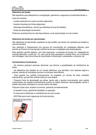 NR 10 – Riscos Elétricos
Professor Casteletti 2006
51
Detectores de tensão
São aparelhos para detectarmos a energização, garantindo a segurança do eletricista devido a :
erros de manobra;
· contato acidental com outros circuitos adjacentes;
· tensões induzidas por linhas adjacentes;
· descargas atmosféricas, mesmo que distantes do local de trabalho;
· fontes de alimentação de terceiros.
Podemos caracterizá-los em dois tipos básicos: os de aproximação e os de contato.
Detectores de tensão por aproximação
São detectores de alta tensão unipolares do tipo portátil, que devem ser operados por bastão ou
vara de manobra.
Sua utilização é indispensável nos serviços de manutenção em instalações elétricas, para
permitir ao homem de manutenção certificar-se de que a instalação está desenergizada.
Este aparelho permite detectar, com total segurança, a presença de tensão em instalações de
corrente alternada, a partir de 1 kV, sem que se faça necessário o contato físico, em condutores
sem blindagem, tais como linhas de transmissão e distribuição, subestações, cubículos, etc.
Características Construtivas:
· Os mesmos possuem sensores direcional, que elimina a possibilidades de interferência de
fases.
· Os detectores são dotados de um circuito eletrônico, que permitem uma resposta segura e
precisa, através de indicações sonoras e luminosas intermitentes.
· Para garantir seu perfeito funcionamento, foi projetado um circuito de teste, acoplado
internamente, que permite verificar todas as suas etapas.
· Possuem fonte de alimentação por pilhas, sendo este o grande inconveniente, pois poderá
comprometer seu perfeito funcionamento quando as pilhas estiverem descarregadas, sendo o
estado das pilhas verificados no circuito interno de testes .
Possuem duplo sinal, acústico e luminoso, operando simultaneamente;
· O aparelho é leve, garantindo facilidade na operação;
· É insensível à influências ou interferências de micro-ondas;
· LED Piloto para maior segurança de funcionamento.
 