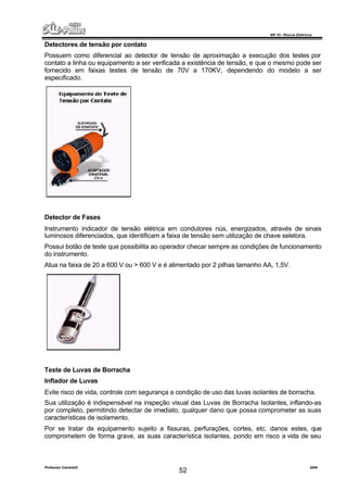 NR 10 – Riscos Elétricos
Professor Casteletti 2006
52
Detectores de tensão por contato
Possuem como diferencial ao detector de tensão de aproximação a execução dos testes por
contato a linha ou equipamento a ser verificada a existência de tensão, e que o mesmo pode ser
fornecido em faixas testes de tensão de 70V a 170KV, dependendo do modelo a ser
especificado.
Detector de Fases
Instrumento indicador de tensão elétrica em condutores nús, energizados, através de sinais
luminosos diferenciados, que identificam a faixa de tensão sem utilização de chave seletora.
Possui botão de teste que possibilita ao operador checar sempre as condições de funcionamento
do instrumento.
Atua na faixa de 20 a 600 V ou > 600 V e é alimentado por 2 pilhas tamanho AA, 1,5V.
Teste de Luvas de Borracha
Inflador de Luvas
Evite risco de vida, controle com segurança a condição de uso das luvas isolantes de borracha.
Sua utilização é indispensável na inspeção visual das Luvas de Borracha Isolantes, inflando-as
por completo, permitindo detectar de imediato, qualquer dano que possa comprometer as suas
características de isolamento.
Por se tratar de equipamento sujeito a fissuras, perfurações, cortes, etc. danos estes, que
comprometem de forma grave, as suas característica isolantes, pondo em risco a vida de seu
 