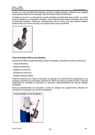 NR 10 – Riscos Elétricos
Professor Casteletti 2006
53
usuário, as Luvas de Borracha Isolantes merecem cuidado especial, mediante uma inspeção
visual rigorosa antes de sua utilização, além de ensaios elétricos periódicos.
O inflador de luvas é um instrumento de teste projetado especialmente para permitir, no próprio
local de trabalho ou no laboratório de testes, uma inspeção visual segura e completa, das Luvas
de Borracha Isolantes, inflando-as uniformemente, de tal forma, que seja possível detectar
qualquer dano, por menor que seja, em qualquer ponto de sua superfície.
Teste de Isolação Elétrica para Bastões
Equipamento elétrico portátil destinado a testes de isolação, apropriado à ensaios elétricos de:
· Varas da Manobra;
· Bastões de Manobra;
· Bastões de Linha Viva.
· Escadas de Linha Viva;
· Andaime Modular Isolado.
Podemos observar que o teste é executado na extensão do comprimento do equipamento a ser
ensaiado, aplicando-se uma tensão constante de 100KV em trechos de teste de 30cm, indicando
diretamente as condições de aprovado ou reprovado, dependentemente do nível de isolação
constatado.
Deve-se periodicamente ser executado o teste de isolação dos equipamentos utilizados em
manobras e manutenção em circuitos energizados.
 