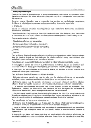 NR 10 – Riscos Elétricos
Professor Casteletti 2006
55
Liberação para serviços
Tendo como base os procedimentos já visto anteriormente o circuito ou equipamento estará
liberado para intervenção, sendo a liberação executada pelo técnico responsável pela executada
dos trabalhos.
Somente estarão liberados para a execução dos serviços os profissionais capacitados,
devidamente orientados e com equipamentos de proteção e ferramental apropriado.
a) Sinalização
Deverá ser sinalizado o local de trabalho para que haja o isolamento da mesma a pessoas não
relacionadas ao mesmo.
Os equipamentos e dispositivos de sinalização serão utilizados para delimitar a área de trabalho
e/ou canteiros de obras e para diferenciar os equipamentos energizados dos não energizados.
Equipamentos a serem utilizados:
_ Fita plástica refletivas (cor alaranjada);
_ Bandeiras plásticas refletivas (cor alaranjada);
_ Bandeiras imantadas refletivas (cor alaranjada);
_ Cones;
_ Grades.
Para se fazer a sinalização em transformadores, disjuntores, pára-raios e banco de capacitores a
área de trabalho deverá ser delimitada por fita plástica refletiva, fixada nas estruturas e/ou
apoiada em cones, deixando-se um corredor de acesso.
A sinalização em conjuntos blindados tem por objetivo indicar o local/área onde há perigo.
A sinalização de painéis de comando quando instalado à distância, deverá ser sinalizado com
bandeiras em função do equipamento impedido; procedimento este efetuado pela operação.
A sinalização em seccionadores e barramentos aéreos por estarem acima do nível do solo
deverão ser feitas após o aterramento.
Para se fazer a sinalização em seccionadores devemos:
_ Delimitar a área de trabalho, ao nível do solo, com fita plástica refletiva, de cor alaranjada,
apoiada em cones ou estruturas adjacentes, deixando-se um corredor de acesso;
_ Delimitar a área ao nível dos contatos principais do seccionador, colocando bandeiras plásticas
refletivas de cor alaranjada, fixadas nos extremos das estruturas que sustentam o seccionador.
_ Os demais seccionadores envolvidos que foram abertos durante as manobras para
impedimento, deverão ser sinalizados com bandeiras de cor alaranjada no mecanismo e
comando de acionamento, além de bloqueados elétrica e mecanicamente;
_ Os disjuntores envolvidos que foram desligados durante as manobras para impedimento
deverão ser sinalizados com bandeiras de cor alaranjada no seu comando de acionamento, no
painel de manobra, além de ter bloqueada a sua alimentação de corrente contínua.
Para a sinalização em barramento aéreo deve-se:
_ Delimitar a área de trabalho, ao nível de solo, com fita plástica refletiva cor alaranjada apoiada
em cones ou estruturas do barramento, deixando-se um corredor de acesso;
_ Todos os varões dos seccionadores e os disjuntores do barramento deverão ser sinalizados
com bandeiras cor alaranjada além de bloqueados elétrica e mecanicamente durante o
impedimento.
A sinalização em áreas com obras civis deve ser sinalizada com fita plástica refletiva de cor
alaranjada, apoiada em cones ou estrutura adjacente, deixando-se um corredor de acesso. Nos
 