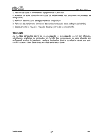 NR 10 – Riscos Elétricos
Professor Casteletti 2006
57
a) Retirada de todas as ferramentas, equipamentos e utensílios;
b) Retirada da zona controlada de todos os trabalhadores não envolvidos no processo de
energização;
c) Remoção da sinalização de impedimento de energização;
d) Remoção do aterramento temporário da equipotencialização e das proteções adicionais;
e) Destravamento se houver, e religação dos dispositivos de seccionamento.
Observação
As medidas constantes acima de desenergização e reenergização podem ser alteradas,
substituídas, ampliadas ou eliminadas, em função das peculiaridades de cada situação, por
profissional legalmente habilitado, mediante justificativa técnica formalizada, desde que seja
mantido o mesmo nível de segurança originalmente preconizado.
 