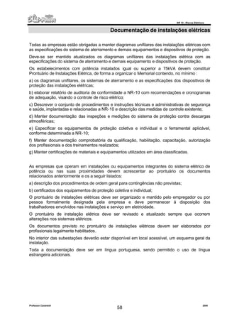 NR 10 – Riscos Elétricos
Professor Casteletti 2006
58
Documentação de instalações elétricas
Todas as empresas estão obrigadas a manter diagramas unifilares das instalações elétricas com
as especificações do sistema de aterramento e demais equipamentos e dispositivos de proteção.
Deve-se ser mantido atualizados os diagramas unifilares das instalações elétrica com as
especificações do sistema de aterramento e demais equipamento e dispositivos de proteção.
Os estabelecimentos com potência instalados igual ou superior a 75kVA devem constituir
Prontuário de Instalações Elétrica, de forma a organizar o Memorial contendo, no mínimo :
a) os diagramas unifilares, os sistemas de aterramento e as especificações dos dispositivos de
proteção das instalações elétricas;
b) elaborar relatório de auditoria de conformidade a NR-10 com recomendações e cronogramas
de adequação, visando o controle de risco elétrico;
c) Descrever o conjunto de procedimentos e instruções técnicas e administrativas de segurança
e saúde, implantadas e relacionadas a NR-10 e descrição das medidas de controle existente;
d) Manter documentação das inspeções e medições do sistema de proteção contra descargas
atmosféricas;
e) Especificar os equipamentos de proteção coletiva e individual e o ferramental aplicável,
conforme determinada a NR-10;
f) Manter documentação comprobatória da qualificação, habilitação, capacitação, autorização
dos profissionais e dos treinamentos realizados;
g) Manter certificações de materiais e equipamentos utilizados em área classificadas.
As empresas que operam em instalações ou equipamentos integrantes do sistema elétrico de
potência ou nas suas proximidades devem acrescentar ao prontuário os documentos
relacionados anteriormente e os a seguir listados:
a) descrição dos procedimentos de ordem geral para contingências não previstas;
b) certificados dos equipamentos de proteção coletiva e individual;
O prontuário de instalações elétricas deve ser organizado e mantido pelo empregador ou por
pessoa formalmente designada pela empresa e deve permanecer á disposição dos
trabalhadores envolvidos nas instalações e serviço em eletricidade.
O prontuário de instalação elétrica deve ser revisado e atualizado sempre que ocorrem
alterações nos sistemas elétricos.
Os documentos previsto no prontuário de instalações elétricas devem ser elaborados por
profissionais legalmente habilitados.
No interior das subestações deverão estar disponível em local acessível, um esquema geral da
instalação.
Toda a documentação deve ser em língua portuguesa, sendo permitido o uso de língua
estrangeira adicionais.
 