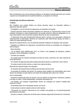 NR 10 – Riscos Elétricos
Professor Casteletti 2006
59
Riscos adicionais
São considerados como riscos adicionais elétricos, as situações impostas pelo meio que venham
a agravar as conseqüências dos acidentes elétricos, ou propiciar os mesmos.
Classificação dos Riscos adicionais:
1) Altura
Nos trabalhos com energia elétrica em alturas devemos seguir as instruções relativas a
segurança descritas abaixo:
· É obrigatório o uso do cinturão de segurança e do capacete com jugular.
· Quando estiverem sendo executados trabalhos em estruturas ou equipamentos acima do solo
havendo condutores e outros equipamentos sob tensão próximos, deve ser designados um ou
mais observadores a fim de prevenir qualquer descuido de seus companheiros.
· O observador deve estar devidamente instruído sobre o serviço a ser executado e dedicar-se
exclusivamente á observação, devendo ser substituído após determinado espaço de tempo, a
critério do responsável pelo serviço.
Quando for imprescindível o uso de andaimes tubulares metálicos em estações, eles deverão:
· Respeitar as distâncias de segurança, principalmente durante as operações de montagem e
desmontagem;
· Estar aterrados;
· Ter as tábuas da(s) plataforma(s) com, no mínimo, uma polegada de espessura, estarem
travadas e nunca ultrapassar o andaime;
· Ter base com sapatas;
· Ter guarda-corpo de noventa centímetros de altura em todo o perímetro com vãos máximos de
trinta centímetros;
· Ter cinturão de segurança tipo pára-quedas para alturas iguais ou superiores a dois metros;
· Ter estais a partir de três metros e a cada cinco metros de altura;
Manuseio de escada simples e de extensão :
· As escadas são equipamentos auxiliares para serviços acima do solo;
· As escadas de madeiras não devem Ter qualquer parte metálica nas extremidades, bem como
devem ser pintadas na parte inferior com faixas de sinalização até a altura de 2 metros.
Uso e conservação:
· Inspecione visualmente antes de usá-las, a fim de verificar se apresentam rachaduras, degraus
com jogo ou soltos, cordas desajustadas, montantes descolados etc.
· As escadas, com qualquer irregularidade, devem ser entregues ao superior imediato para
reparos ou trocas.
· As escadas devem ser manuseadas sempre com luvas.
· Limpe sempre a sola do calçado antes de subir escada.
· Transportar em veículos, colocando-as com cuidado nas gavetas ou nos ganchossuportes,
devidamente amarradas.
· Ao subir ou descer, conserve-se de frente para a escada, segurando firmemente os montantes.
 