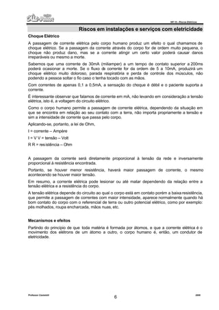 NR 10 – Riscos Elétricos
Professor Casteletti 2006
6
Riscos em instalações e serviços com eletricidade
Choque Elétrico
A passagem de corrente elétrica pelo corpo humano produz um efeito o qual chamamos de
choque elétrico. Se a passagem da corrente através do corpo for de ordem muito pequena, o
choque não produz dano, mas se a corrente atingir um certo valor poderá causar danos
irreparáveis ou mesmo a morte.
Sabemos que uma corrente de 30mA (miliamper) a um tempo de contato superior a 200ms
poderá ocasionar a morte. Se o fluxo da corrente for da ordem de 5 a 10mA, produzirá um
choque elétrico muito doloroso, parada respiratória e perda de controle dos músculos, não
podendo a pessoa soltar o fio caso o tenha tocado com as mãos.
Com correntes de apenas 0,1 a 0,5mA, a sensação do choque é débil e o paciente suporta a
corrente.
É interessante observar que falamos de corrente em mA, não levando em consideração a tensão
elétrica, isto é, a voltagem do circuito elétrico.
Como o corpo humano permite a passagem de corrente elétrica, dependendo da situação em
que se encontra em relação ao seu contato com a terra, não importa propriamente a tensão e
sim a intensidade de corrente que passa pelo corpo.
Aplicando-se, portanto, a lei de Ohm,
I = corrente – Ampère
I = V V = tensão – Volt
R R = resistência – Ohm
A passagem da corrente será diretamente proporcional à tensão da rede e inversamente
proporcional à resistência encontrada.
Portanto, se houver menor resistência, haverá maior passagem de corrente, o mesmo
acontecendo se houver maior tensão.
Em resumo, a corrente elétrica pode lesionar ou até matar dependendo da relação entre a
tensão elétrica e a resistência do corpo.
A tensão elétrica depende do circuito ao qual o corpo está em contato porém a baixa resistência,
que permite a passagem de correntes com maior intensidade, aparece normalmente quando há
bom contato do corpo com o referencial de terra ou outro potencial elétrico, como por exemplo:
pés molhados, roupa encharcada, mãos nuas, etc.
Mecanismos e efeitos
Partindo do princípio de que toda matéria é formada por átomos, e que a corrente elétrica é o
movimento dos elétrons de um átomo a outro, o corpo humano é, então, um condutor de
eletricidade.
 