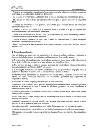NR 10 – Riscos Elétricos
Professor Casteletti 2006
60
· Trabalhar somente após a escada estar firmemente amarrada, utilizando o cinto de segurança,
e com os pés apoiados sobre os degraus da mesma.
· As escadas devem ser conservadas com óleo de linhaça e suas partes metálicas com graxa.
· Não devem ser transportadas por apenas um homem, pois, o peso é excessivo e o equilíbrio
difícil.
· Cuidado ao atravessar as vias públicas, observando que a escada deverá ser conduzida
paralelamente ao meio fio.
· Instalar a escada de modo que a distância entre o suporte e o pé da escada seja
aproximadamente ¼ de comprimento da escada.
· Antes de subir ou descer a escada. Exija um companheiro ao pé da mesma segurando-a .
Somente dispense-o após amarrar a escada.
· Instalar a escada usando o pé direto para o apoio e a mão fechando por cima do degrau,
verificando o travamento da extensão.
· Não podendo amarrar a escada (fachada de prédio), manter o companheiro no pé da mesma,
segurando-a.
2) Ambientes confinados
Nas atividades que exponham os trabalhadores a riscos de asfixia, explosão, intoxicação e
doenças do trabalho devem ser adotadas medidas especiais de proteção, a saber:
a) Treinamento e orientação para os trabalhadores quanto aos riscos a que estão submetidos, a
forma de preveni-los e o procedimento a ser adotado em situação de risco;
b) Nos serviços em que se utilizem produtos químicos, os trabalhadores não poderão realizar
suas atividades sem a utilização de EPI adequado;
c) A realização de trabalho em recintos confinados deve ser precedida de inspeção prévia e
elaboração de ordem de serviço com os procedimentos a serem adotados;
d) Monitoramento permanente de substância que cause asfixia, explosão e intoxicação no
interior de locais confinados realizados por trabalhador qualificado sob supervisão de
responsável técnico;
e) Proibição de uso de oxigênio para ventilação de local confinado;
f) ventilação local exaustora eficaz que faça a extração dos contaminantes e ventilação geral que
execute a insuflação de ar para o interior do ambiente, garantindo de forma permanente a
renovação contínua do ar;
g) Sinalização com informação clara e permanente durante a realização de trabalhos no interior
de espaços confinados;
h) Uso de cordas ou cabos de segurança e armaduras para amarração que possibilitem meios
seguros de resgates;
i) Acondicionamento adequado de substâncias tóxicas ou inflamáveis utilizadas na aplicação de
laminados, pisos, papéis de parede ou similares;
j) A cada grupo de 20 (vinte) trabalhadores, 2 (dois) deles devem ser treinados para resgate;
k) Manter ao alcance dos trabalhadores ar mandado e/ou equipamento autônomo para resgate;
l) No caso de manutenção de tanque, providenciar desgaseificação prévia antes da execução do
trabalho.
 