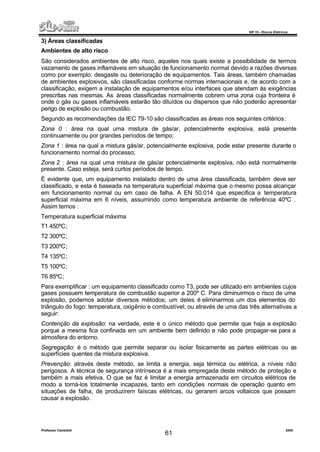 NR 10 – Riscos Elétricos
Professor Casteletti 2006
61
3) Áreas classificadas
Ambientes de alto risco
São considerados ambientes de alto risco, aqueles nos quais existe a possibilidade de termos
vazamento de gases inflamáveis em situação de funcionamento normal devido a razões diversas
como por exemplo: desgaste ou deterioração de equipamentos. Tais áreas, também chamadas
de ambientes explosivos, são classificadas conforme normas internacionais e, de acordo com a
classificação, exigem a instalação de equipamentos e/ou interfaces que atendam às exigências
prescritas nas mesmas. As áreas classificadas normalmente cobrem uma zona cuja fronteira é
onde o gás ou gases inflamáveis estarão tão diluídos ou dispersos que não poderão apresentar
perigo de explosão ou combustão.
Segundo as recomendações da IEC 79-10 são classificadas as áreas nos seguintes critérios:
Zona 0 : área na qual uma mistura de gás/ar, potencialmente explosiva, está presente
continuamente ou por grandes períodos de tempo;
Zona 1 : área na qual a mistura gás/ar, potencialmente explosiva, pode estar presente durante o
funcionamento normal do processo;
Zona 2 : área na qual uma mistura de gás/ar potencialmente explosiva, não está normalmente
presente. Caso esteja, será curtos períodos de tempo.
É evidente que, um equipamento instalado dentro de uma área classificada, também deve ser
classificado, e esta é baseada na temperatura superficial máxima que o mesmo possa alcançar
em funcionamento normal ou em caso de falha. A EN 50.014 que especifica a temperatura
superficial máxima em 6 níveis, assumindo como temperatura ambiente de referência 40ºC .
Assim temos :
Temperatura superficial máxima
T1 450ºC;
T2 300ºC;
T3 200ºC;
T4 135ºC;
T5 100ºC;
T6 85ºC;
Para exemplificar : um equipamento classificado como T3, pode ser utilizado em ambientes cujos
gases possuem temperatura de combustão superior a 200º C. Para diminuirmos o risco de uma
explosão, podemos adotar diversos métodos; um deles é eliminarmos um dos elementos do
triângulo do fogo: temperatura, oxigênio e combustível; ou através de uma das três alternativas a
seguir:
Contenção da explosão: na verdade, este é o único método que permite que haja a explosão
porque a mesma fica confinada em um ambiente bem definido e não pode propagar-se para a
atmosfera do entorno.
Segregação: é o método que permite separar ou isolar fisicamente as partes elétricas ou as
superfícies quentes da mistura explosiva.
Prevenção: através deste método, se limita a energia, seja térmica ou elétrica, a níveis não
perigosos. A técnica de segurança intrínseca é a mais empregada deste método de proteção e
também a mais efetiva. O que se faz é limitar a energia armazenada em circuitos elétricos de
modo a torná-los totalmente incapazes, tanto em condições normais de operação quanto em
situações de falha, de produzirem faíscas elétricas, ou gerarem arcos voltaicos que possam
causar a explosão.
 