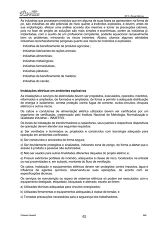 NR 10 – Riscos Elétricos
Professor Casteletti 2006
62
As industrias que processam produtos que em alguma de suas fases se apresentem na forma de
pó, são indústrias de alto potencial de risco quanto a incêndios explosões, e devem, antes de
sua implantação, efetuar uma análise acurada dos mesmos e tornar as precauções cabíveis,
pois na fase de projeto as soluções são mais simples e econômicas, porém as indústrias já
implantadas, com o auxílio de um profissional competente, poderão equacionar razoavelmente
bem os problemas, minorando os riscos inerentes. Abaixo, citamos algumas atividades
industriais reconhecidamente perigosas quanto aos riscos de incêndios e explosões.
· Indústrias de beneficiamento de produtos agrícolas ;
· Indústrias fabricantes de rações animais;
· Indústrias alimentícias;
· Indústrias metalúrgicas;
· Indústrias farmacêuticas;
· Indústrias plásticas;
· Indústrias de beneficiamento de madeira;
· Indústrias do carvão.
Instalações elétricas em ambientes explosivos
As instalações e serviços de eletricidade devem ser projetados, executados, operados, mantidos,
reformados e ampliados, de formados e ampliados, de forma a permitir a adequada distribuição
de energia e isolamento, correta proteção contra fugas de corrente, curtos-circuitos, choques
elétricos e outros riscos.
Os cabos e condutores de alimentação elétrica utilizados devem ser certificados por um
organismo de certificação, credenciado pelo Instituto Nacional de Metrologia, Normalização e
Qualidade Industrial – INMETRO.
Os locais de instalação de transformadores e capacitores, seus painéis e respectivos dispositivos
de operação devem atender aos seguintes requisitos:
a) Ser ventilados e iluminados ou projetados e construídos com tecnologia adequada para
operação em ambientes confinados;
b) Ser construídos e ancorados de forma segura;
c) Ser devidamente protegidos e sinalizados, indicando zona de perigo, de forma a alertar que o
acesso é proibido a pessoas não autorizadas;
d) Não ser usados para outras finalidades diferentes daquelas do projeto elétrico e;
e) Possuir extintores portáteis de incêndio, adequados à classe de risco, localizados na entrada
ou nas proximidades e, em subsolo, montante do fluxo de ventilação.
Os cabos, instalação e equipamentos elétricos devem ser protegidos contra impactos, água e
influência de agentes químicos, observando-se suas aplicações, de acordo com as
especificações técnicas.
Os serviços de manutenção ou reparo de sistemas elétricos só podem ser executados com o
equipamento desligado, etiquetado, bloqueado e aterrado, exceto se forem:
a) Utilizadas técnicas adequadas para circuitos energizados;
b) Utilizadas ferramentas e equipamentos adequadas à classe de tensão; e
c) Tomadas precauções necessárias para a segurança dos trabalhadores.
 