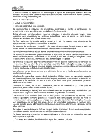 NR 10 – Riscos Elétricos
Professor Casteletti 2006
63
O bloqueio durante as operações de manutenção e reparo de instalações elétricas deve ser
realizado utilizando-se de cadeado e etiquetas sinalizadoras, fixadas em local visível, contendo,
no mínimo as seguintes indicações:
Horário e data do bloqueio;
a) Motivo da manutenção e
b) Nome do responsável pela operação.
Os equipamentos e máquinas de emergência, destinados a manter a continuidade do
fornecimento de energia elétrica e as condições de funcionamento.
Redes elétricas, transformadores, motores, máquinas e circuitos elétricos, devem estar
equipados com dispositivos de proteção automáticos, para os casos de curto-circuito,
sobrecarga, queda de fase e fugas de corrente.
Os fios condutores de energia elétrica instalados no teto de galerias para alimentação de
equipamentos e protegidos contra contatos acidentais.
Os sistemas de recolhimento automático de cabos alimentadores de equipamentos elétricos
móveis devem ser eletricamente solidários à carcaça do equipamento principal.
Os equipamentos elétricos móveis devem ter aterramento adequadamente dimensionado.
Em locais com ocorrência de gases inflamáveis e explosivos, as tarefas de manutenção elétrica
devem ser realizadas sob o controle de um supervisor, com a rede de energia desligada e chave
de acionamento bloqueada, monitorando-se a concentração dos gases.
Os terminais energizados dos transformadores devem ser isolados fisicamente por barreiras ou
outros meios físicos, a fim de evitar contatos acidentais Toda instalação, carcaça, invólucro,
blindagem ou peça condutora, mas que possam armazenar energia estática com possibilidade
de gerar fagulhas ou centelhas, devem ser aterradas.
As malhas, os pontos de aterramento e os pára-raios devem ser revisados periodicamente e os
resultados registrados.
A implantação, operação e manutenção de instalações elétricas devem ser executadas somente
por pessoa qualificada, que deve receber treinamento continuado em manuseio e operação de
equipamentos de combate a incêndios e explosões, bem como para prestação de primeiros
socorros a acidentados.
Trabalhos em condições de risco acentuado deverão ser executados por duas pessoas
qualificadas, salvo critério do responsável técnico.
Durante a manutenção de maquinas ou instalações elétricas, os ajustes e as características dos
dispositivos de segurança não devem ser alterados, prejudicando sua eficácia.
Trabalhos em redes elétricas entre dois ou mais pontos sem possibilidade de contato Visual
entre os operadores somente podem ser realizados com comunicação por meio de rádio ou
outro sistema de comunicação, que impeça a energização acidental. As instalações elétricas,
com possibilidade de contato com água, devem ser projetadas, executadas e mantidas com
especial cuidado quanto à blindagem, estanqueidade, isolamento, aterramento e proteção contra
falhas elétricas.
Os trechos e pontos de tomada de força de rede elétrica em desuso devem ser desenergizados,
marcados e isolados ou retirada quando não forem mais utilizados.
Em locais sujeitos a emanações de gases explosivos e inflamáveis, as instalações elétricas
serão à prova de explosão.
4) Condições Atmosféricas, Umidade e Descargas Atmosféricas Umidade;
 