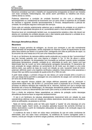 NR 10 – Riscos Elétricos
Professor Casteletti 2006
64
Devemos considerar que todo o trabalho em equipamentos energizados só devem ser iniciados
com boas condições meteorológicas, não sendo assim permitidos os trabalhos sob chuva,
neblina densa ou ventos.
Podemos determinar a condição de umidade favorável ou não com a utilização de
termohigrômetro ou umedecendo-se levemente com um pano úmido a superfície de um bastão
de manobra e aguardar durante aproximadamente 5 minutos, desaparecendo a película de
umidade, há condições seguras à execução dos serviços.
Como visto em estudos anteriormente sabemos que a existência de umidade no ar propicia a
diminuição da capacidade disruptiva do ar, aumentando assim o risco de acidentes elétricos.
Devemos levar em consideração também que, os equipamentos isolados a óleo não devem ser
abertos em condições de umidade elevada, pois o óleo isolante pode absorver a umidade do ar,
comprometendo assim, suas características isolantes.
Descargas Atmosféricas (Raios)
Mecanismo
Devido a longos períodos de estiagem, as chuvas que começam a cair são normalmente
acompanhadas de tempestades, sendo originadas as mesmas a partir do aquecimento do solo
pelos raios solares que fazem o ar quente subir, carregando com este as partículas de vapor, ou
do encontro de uma massa de ar frio com uma massa de ar quente.
O raio é um fenômeno de natureza elétrica sendo produzido por nuvens do tipo “cumulunimbus”
que tem formato parecido com uma bigorna e chegam a Ter 12 Km de altura e vários
quilômetros de diâmetro. As tempestades com trovoadas se verificam quando certas condições
particulares (temperatura, pressão, umidade do ar, velocidade do vento, etc.), fazem com que
determinado tipo de nuvem se torne eletricamente carregada internamente. O mecanismo de
auto produção de cargas elétricas vai aumentando de tal modo que dá origem a uma onda
elétrica (raio), que partirá da base da nuvem em direção ao solo, buscando locais de menor
potencial, definindo assim uma trajetória ramificada e aleatória. Esta primeira onda caracteriza o
choque líder que define sua posição de queda entre 20 a 100m do solo.
A partir deste estágio, o primeiro choque do raio deixou um canal ionizado entre a nuvem e o
solo que dessa forma permitirá a passagem de uma avalanche de cargas com corrente de pico
em torno de 20.000 Ampères.
Após esse segundo choque violento das cargas elétricas passando pelo ar, provocam o
aquecimento deste meio, até 30.000 o C, provocando assim a expansão do ar (Trovão). Neste
processo os elétrons retirados das moléculas de ar, retornam, fazendo com que a energia seja
devolvida sob a forma de (Relâmpago). As descargas atmosféricas podem ser ascendentes (da
terra paras a nuvem) ou descendentes (da nuvem para a terra) ou ainda entre nuvens.
Com o intuito de evitarmos falsas expectativas ao sistema de proteção contra descargas
atmosféricas devemos fazer os seguintes esclarecimentos:
· O raio é um fenômeno da natureza absolutamente imprevisível tanto em relação ás suas
características elétricas como em relação aos efeitos destruidores decorrentes de sua incidência
sobre as edificações, as pessoas ou animais.
· Nada em termos práticos pode ser feito para impedir a “queda” de uma descarga em uma
determinada região. Assim sendo, as soluções aplicadas buscam tão somente minimizar os
efeitos destruidores a partir de instalações adequadas de captação e de condução segura da
descarga para a terra.
· A incidência de raios é maior em solos maus condutores do que em solos condutores de
eletricidade, pois nos solos maus condutores, na existência de nuvens carregadas sobre o
mesmo, cria-se por indução no terreno cargas positivas, onde temos a nuvem funcionando como
 