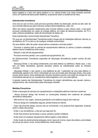 NR 10 – Riscos Elétricos
Professor Casteletti 2006
65
placa negativa e o solo com placa positiva e o ar, natural úmido e às vezes ionizado servindo
como um isolante de baixo poder dielétrico, propiciando assim a existência de raios.
Sobretensões transitórias
Uma raio ao cair na terra, pode provocar grandes efeitos de destruição, devido ao alto valor de
sua corrente elétrica que gera intensos campos eletromagnéticos, calor, etc.
Além dos danos causados diretamente pela corrente elétrica e pelo intenso calor, o raio pode
provocar sobretensões em redes de energia elétrica, em redes de telecomunicações, de TV a
cabo, antenas parabólicas, redes de transmissão de dados etc.
Essa sobretensão é denominada Sobretensão Transitória.
Por sua vez, as Sobretensões Transitórias podem chegar até as instalações elétricas internas ou
de telefonia, de TV a cabo ou de qualquer unidade consumidora.
Os seus efeitos, além de poder causar danos a pessoas e animais podem:
· Provocar a queima total ou parcial de equipamentos elétricos ou danos à própria instalação
elétrica interna e telefônica entre outras;
· Reduzir a vida útil dos equipamentos;
· Provocar enormes perdas, com a parada de equipamentos, etc.
As Sobrecorrentes Transitórias originadas de descargas atmosféricas podem ocorrer de dois
modos:
· Descarga Direta: o raio atinge diretamente uma rede elétrica ou telefônica. Neste caso, o raio
tem um efeito devastador, gerando elevados valores de sobretensões sobre os diversos
circuitos.
· Descarga Indireta: o raio caindo a uma distância de até 1 quilômetro de uma rede elétrica. A
sobretensão gerada é de menor intensidade do que provocada pela descarga direta, mas pode
causar sérios danos. Essa sobretensão induzida acontece quando uma parte da energia do raio
é transferida através de um acoplamento eletromagnético com uma rede elétrica.
A grande maioria das Sobretensões Transitórias de origem atmosféricas que causam danos a
equipamentos, são ocasionadas pelas descargas indiretas.
Medidas Preventivas
Evitar a execução de serviços em equipamentos e instalações elétricas internas e externas.
· Nunca procurar abrigo sob árvores ou construções isoladas sem sistemas de proteção
atmosférica adequados.
· Não entre em rios ,lagos , piscinas guardando uma distância segura dos mesmos.
· Procure abrigo em instalações seguras, jamais ficando ao relento.
· Caso não encontre abrigo, procure não se movimentar, e se possível ficar agachado, evitando
assim o efeito das pontas.
· Evitar o uso de telefones, a não ser que seja sem fio.
· Evitar ficar próximo de tomadas e canos, janelas e portas metálicas.
· Evitar tocar em qualquer equipamento elétrico ligado a rede elétrica.
· Evitar locais de extremamente perigosos como: topos de morros, topos de prédios, proximidade
de cercas de arame, torres, linhas telefônicas, linhas aéreas.
 