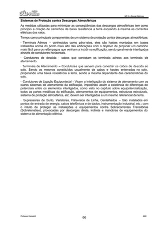 NR 10 – Riscos Elétricos
Professor Casteletti 2006
66
Sistemas de Proteção contra Descargas Atmosféricas
As medidas utilizadas para minimizar as conseqüências das descargas atmosféricas tem como
principio a criação de caminhos de baixa resistência a terra escoando à mesma as correntes
elétricas dos raios.
Temos como principais componentes de um sistema de proteção contra descargas atmosféricas:
· Terminais Aéreos – conhecidos como pára-raios, eles são hastes montados em bases
instaladas acima do ponto mais alto das edificações com o objetivo de propiciar um caminho
mais fácil para os relâmpagos que venham a incidir na edificação, sendo geralmente interligados
através de condutores horizontais.
· Condutores de descida - cabos que conectam os terminais aéreos aos terminais de
aterramento.
· Terminais de Aterramento – Condutores que servem para conectar os cabos de descida ao
solo. Sendo os mesmos constituídos usualmente de cabos e hastes enterradas no solo,
propiciando uma baixa resistência a terra, sendo a mesma dependente das características do
solo.
· Condutores de Ligação Equipontecial - Visam a interligação do sistema de aterramento com os
outros sistemas de aterramento da edificação, impedindo assim a existência de diferenças de
potenciais entre os elementos interligados, como visto no capítulo sobre equipotencialização,
todos as partes metálicas da edificação, aterramentos de equipamentos, estruturas estruturais,
sistema de proteção atmosférica, etc. devem ser interligadas a um mesmo referencial de terra.
· Supressores de Surto, Varistores, Pára-raios de Linha, Centelhados – São instalados em
pontos de entrada de energia, cabos telefônicos e de dados, instrumentação industrial, etc.; com
o intuito de proteger as instalações e equipamentos contra Sobrecorrentes Transitórias
(Sobretensões), provocadas por descargas direta, indireta e manobras de equipamentos do
sistema de alimentação elétrica.
 