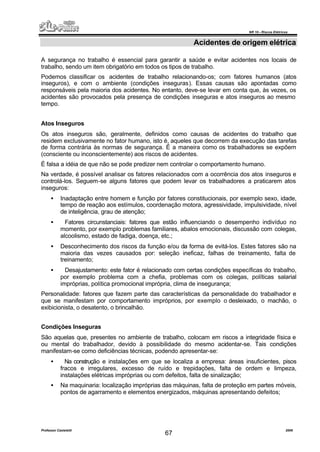 NR 10 – Riscos Elétricos
Professor Casteletti 2006
67
Acidentes de origem elétrica
A segurança no trabalho é essencial para garantir a saúde e evitar acidentes nos locais de
trabalho, sendo um item obrigatório em todos os tipos de trabalho.
Podemos classificar os acidentes de trabalho relacionando-os; com fatores humanos (atos
inseguros), e com o ambiente (condições inseguras). Essas causas são apontadas como
responsáveis pela maioria dos acidentes. No entanto, deve-se levar em conta que, às vezes, os
acidentes são provocados pela presença de condições inseguras e atos inseguros ao mesmo
tempo.
Atos Inseguros
Os atos inseguros são, geralmente, definidos como causas de acidentes do trabalho que
residem exclusivamente no fator humano, isto é, aqueles que decorrem da execução das tarefas
de forma contrária às normas de segurança. É a maneira como os trabalhadores se expõem
(consciente ou inconscientemente) aos riscos de acidentes.
É falsa a idéia de que não se pode predizer nem controlar o comportamento humano.
Na verdade, é possível analisar os fatores relacionados com a ocorrência dos atos inseguros e
controlá-los. Seguem-se alguns fatores que podem levar os trabalhadores a praticarem atos
inseguros:
• Inadaptação entre homem e função por fatores constitucionais, por exemplo sexo, idade,
tempo de reação aos estímulos, coordenação motora, agressividade, impulsividade, nível
de inteligência, grau de atenção;
• Fatores circunstanciais: fatores que estão influenciando o desempenho indivíduo no
momento, por exemplo problemas familiares, abalos emocionais, discussão com colegas,
alcoolismo, estado de fadiga, doença, etc.;
• Desconhecimento dos riscos da função e/ou da forma de evitá-los. Estes fatores são na
maioria das vezes causados por: seleção ineficaz, falhas de treinamento, falta de
treinamento;
• Desajustamento: este fator é relacionado com certas condições específicas do trabalho,
por exemplo problema com a chefia, problemas com os colegas, políticas salarial
impróprias, política promocional imprópria, clima de insegurança;
Personalidade: fatores que fazem parte das características da personalidade do trabalhador e
que se manifestam por comportamento impróprios, por exemplo o desleixado, o machão, o
exibicionista, o desatento, o brincalhão.
Condições Inseguras
São aquelas que, presentes no ambiente de trabalho, colocam em riscos a integridade física e
ou mental do trabalhador, devido à possibilidade do mesmo acidentar-se. Tais condições
manifestam-se como deficiências técnicas, podendo apresentar-se:
• Na construção e instalações em que se localiza a empresa: áreas insuficientes, pisos
fracos e irregulares, excesso de ruído e trepidações, falta de ordem e limpeza,
instalações elétricas impróprias ou com defeitos, falta de sinalização;
• Na maquinaria: localização impróprias das máquinas, falta de proteção em partes móveis,
pontos de agarramento e elementos energizados, máquinas apresentando defeitos;
 