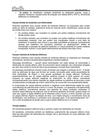 NR 10 – Riscos Elétricos
Professor Casteletti 2006
68
• Na proteção do trabalhador: proteção insuficiente ou totalmente ausente, roupa e
calçados impróprios, equipamentos de proteção com defeito (EPI’s, EPC´s), ferramental
defeituoso ou inadequado.
Causas Diretas de Acidentes com Eletricidade
Podemos classificar como causas diretas de acidentes elétricas, as propiciadas pelo contato
direta por falha de isolação, podendo-se ainda as mesmas serem classificados, quanto ao tipo
de contato físico com mesmo:
• Os contatos diretos, que consistem no contato com partes metálicas normalmente sob
tensão (partes vivas).
• Os contatos indiretos, que consistem no contato com partes metálicas normalmente não
energizadas (massas), mas que podem ficar energizadas devido a uma falha de
isolamento. O acidente mais comum a que estão submetidas as pessoas, principalmente
aquelas que trabalham em processos industriais ou desempenham tarefas de
manutenção e operação de sistemas industriais, é o toque acidental em partes metálicas
energizadas, ficando o corpo ligado eletricamente sob tensão entre fase e terra.
•
Causas indiretas de Acidentes Elétricos
Podemos classificar como causas indiretas de acidentes elétricos as originadas por descargas
atmosféricas, tensões induzidas eletromagnéticas e tensões estáticas.
Descargas atmosféricas – causam sérias perturbações nas redes aéreas de transmissão e
distribuição de energia elétrica, além de provocarem danos materiais nas construções atingidas
por elas, sem contar os riscos de vida a que as pessoas e animais ficam submetidos.
As descargas atmosféricas induzem surtos de tensão que chegam a centenas de kV . A fricção
entre as partículas de água que formam as nuvens, provocada pelos ventos ascendentes de
forte intensidade, dá origem a uma grande quantidade de cargas elétricas. Verifica-se
experimentalmente que as cargas elétricas positivas ocupam a parte superior da nuvem,
enquanto as cargas elétricas negativas se posicionam na parte inferior, acarretando
conseqüentemente uma intensa migração de cargas positivas na superfície da terra para a área
correspondente à localização da nuvem, desta forma, as nuvens têm uma característica bipolar.
A concentração de cargas elétricas positivas e negativas numa determinada região faz surgir
uma diferença de potencial entre a terra e a nuvem. No entanto, o ar apresenta uma determinada
rigidez dielétrica, normalmente elevada, que depende de certas condições ambientais. O
aumento dessa diferença de potencial, que se denomina gradiente de tensão, poderá atingir um
valor que supere a rigidez dielétrica do ar interposto entre a nuvem e a terra, fazendo com que
as cargas elétricas migrem na direção da terra, num trajeto tortuoso e normalmente cheio de
ramificações, cujo fenômeno é conhecido como descarga piloto. É de aproximadamente 1kV /
mm o valor do gradiente de tensão para o qual a rigidez dielétrica do ar é rompida.
Tensão estática
Os condutores possuem elétrons livres e, portanto, podem ser eletrizados por indução.
Os isoladores, conhecidos também por dielétricos, praticamente não possuem elétrons livres.
Será que eles podem ser eletrizados por indução, isto é, aproximando um corpo eletrizado, sem
contudo tocá-los?
 
