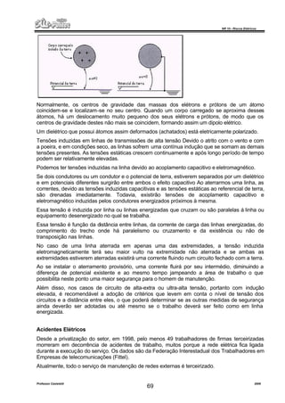 NR 10 – Riscos Elétricos
Professor Casteletti 2006
69
Normalmente, os centros de gravidade das massas dos elétrons e prótons de um átomo
coincidem-se e localizam-se no seu centro. Quando um corpo carregado se aproxima desses
átomos, há um deslocamento muito pequeno dos seus elétrons e prótons, de modo que os
centros de gravidade destes não mais se coincidem, formando assim um dipolo elétrico.
Um dielétrico que possui átomos assim deformados (achatados) está eletricamente polarizado.
Tensões induzidas em linhas de transmissões de alta tensão Devido o atrito com o vento e com
a poeira, e em condições seco, as linhas sofrem uma contínua indução que se somam as demais
tensões presentes. As tensões estáticas crescem continuamente e após longo período de tempo
podem ser relativamente elevadas.
Podemos ter tensões induzidas na linha devido ao acoplamento capacitivo e eletromagnético.
Se dois condutores ou um condutor e o potencial de terra, estiverem separados por um dielétrico
e em potenciais diferentes surgirão entre ambos o efeito capacitivo Ao aterrarmos uma linha, as
correntes, devido as tensões induzidas capacitivas e as tensões estáticas ao referencial de terra,
são drenadas imediatamente. Todavia, existirão tensões de acoplamento capacitivo e
eletromagnético induzidas pelos condutores energizados próximos à mesma.
Essa tensão é induzida por linha ou linhas energizadas que cruzam ou são paralelas á linha ou
equipamento desenergizado no qual se trabalha.
Essa tensão é função da distância entre linhas, da corrente de carga das linhas energizadas, do
comprimento do trecho onde há paralelismo ou cruzamento e da existência ou não de
transposição nas linhas.
No caso de uma linha aterrada em apenas uma das extremidades, a tensão induzida
eletromagneticamente terá seu maior vulto na extremidade não aterrada e se ambas as
extremidades estiverem aterradas existirá uma corrente fluindo num circuito fechado com a terra.
Ao se instalar o aterramento provisório, uma corrente fluirá por seu intermédio, diminuindo a
diferença de potencial existente e ao mesmo tempo jampeando a área de trabalho o que
possibilita neste ponto uma maior segurança para o homem de manutenção.
Além disso, nos casos de circuito de alta-extra ou ultra-alta tensão, portanto com indução
elevada, é recomendável a adoção de critérios que levem em conta o nível de tensão dos
circuitos e a distância entre eles, o que poderá determinar se as outras medidas de segurança
ainda deverão ser adotadas ou até mesmo se o trabalho deverá ser feito como em linha
energizada.
Acidentes Elétricos
Desde a privatização do setor, em 1998, pelo menos 49 trabalhadores de firmas terceirizadas
morreram em decorrência de acidentes de trabalho, muitos porque a rede elétrica fica ligada
durante a execução do serviço. Os dados são da Federação Interestadual dos Trabalhadores em
Empresas de telecomunicações (Fittel).
Atualmente, todo o serviço de manutenção de redes externas é terceirizado.
 