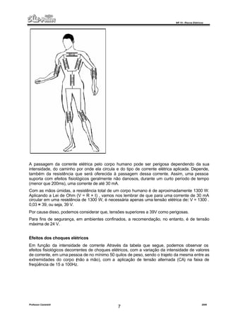 NR 10 – Riscos Elétricos
Professor Casteletti 2006
7
A passagem da corrente elétrica pelo corpo humano pode ser perigosa dependendo da sua
intensidade, do caminho por onde ela circula e do tipo de corrente elétrica aplicada. Depende,
também da resistência que será oferecida à passagem dessa corrente. Assim, uma pessoa
suporta com efeitos fisiológicos geralmente não danosos, durante um curto período de tempo
(menor que 200ms), uma corrente de até 30 mA.
Com as mãos úmidas, a resistência total de um corpo humano é de aproximadamente 1300 W.
Aplicando a Lei de Ohm (V = R × I) , vamos nos lembrar de que para uma corrente de 30 mA
circular em uma resistência de 1300 W, é necessária apenas uma tensão elétrica de: V = 1300 .
0,03 = 39, ou seja, 39 V.
Por causa disso, podemos considerar que, tensões superiores a 39V como perigosas.
Para fins de segurança, em ambientes confinados, a recomendação, no entanto, é de tensão
máxima de 24 V.
Efeitos dos choques elétricos
Em função da intensidade de corrente Através da tabela que segue, podemos observar os
efeitos fisiológicos decorrentes de choques elétricos, com a variação da intensidade de valores
de corrente, em uma pessoa de no mínimo 50 quilos de peso, sendo o trajeto da mesma entre as
extremidades do corpo (mão a mão), com a aplicação de tensão alternada (CA) na faixa de
freqüência de 15 a 100Hz.
 