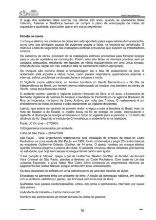 NR 10 – Riscos Elétricos
Professor Casteletti 2006
70
O auge dos acidentes fatais ocorreu nos últimos três anos, quando as operadoras Brasil
Telecom, Telemar e Telefônica tiveram de cumprir o plano de antecipação de metas de
expansão e qualidade, para poder operar em outros segmentos.
Estudo de casos
1) choque elétrico nos canteiros de obras tem sido apontado pelos especialistas da Fundacentro,
como uma das principais causas de acidentes graves e fatais na industria da construção. O
motivo é a falta de segurança nas instalações elétricas provisórias que expõem os trabalhadores
a riscos.
Os canteiros de obras, precisam ter as instalações elétricas provisórias para fornecer energia
para o uso de aparelhos na construção. Porém, elas são feitas de maneira precária, sem os
cuidados adequados, resultando em ligações de vários equipamentos em uma única tomada,
emenda de fios, fiação em mau estado e falta de aterramento elétrico apropriado.
Os choques são comuns desde a terraplanagem até a fase de acabamento da obra. O
acidentado está exposto a vários riscos, como parada respiratória, queimaduras externas e
internas, asfixia, problemas cardiovasculares e inclusive a morte.
2) Vigilante morre eletrocutado ao hastear bandeira no Recife Pernambuco – No Dia da
Independência do Brasil, um homem morreu eletrocutado ao hastear uma bandeira no centro de
Recife, nesta terça-feira pela manhã.
O acidente ocorreu quando o vigilante Laércio Honorato da Silva, e 43 anos, e funcionário da
Nordeste Vigilância de Valores foi hastear a bandeira de Pernambuco na agência Bradesco da
Rua do Imperador, no bairro de Santo Antônio, por volta das 7 horas. O hasteamento é um
procedimento de rotina no banco e cabe diariamente ao vigilante de plantão.
Laércio, que estava na varanda do primeiro andar, chegou a subir a bandeira do Brasil, mas, na
hora de hastear a do Estado, o mastro tocou no fio de energia do poste, eletrocutando o
vigilante. A descarga de energia arremessou o corpo do vigilante para a varanda, a 1,6 metro de
distância do fio. Segundo o Instituto de Criminalística, o acidente foi uma fatalidade.
Fonte: JC On Line – 07/09/04.
3) Engenheiros condenados por acidente.
Folha de São Paulo – 28/04/1999
São Paulo – Dois engenheiros responsáveis pela instalação de enfeites de natal no Clube
Paulistano, na zona oeste de São Paulo, em 1997, foram condenados a pagar 20 cestas básicas
ao estudante Guilherme Orlando Günther, de 14 anos. O garoto recebeu um choque elétrico
quando brincava próximo à piscina do clube. O acidente provocou danos cerebrais gravíssimos
no estudante, que hoje nem sequer consegue tomar banho sem ajuda.
“Essa punição é ridícula”, reagiu o pai de Guilherme, Newton Günther. A decisão, da terceira
Vara Criminal de São Paulo, absolve a diretoria do Clube Paulistano. Com base na Lei dos
Juizados Especiais, a juíza Nidea Rita Coltro Sorci condenou os engenheiros elétricos ao
pagamento das cestas básicas, porque ambos têm bons antecedentes.
Os dois colocaram os enfeites em uma palmeira perto de uma das piscinas do clube.
Encostado na palmeira tinha um andaime de ferro. A fiação da iluminação natalina, em contato
com o andaime, eletrificou o garoto, que brincava com uma bola de tênis.
Guilherme teve parada cardiorespiratória, entrou em coma e permaneceu internado por quase
dois meses.
4) Acidente de trabalho – Eletrocutados em SP.
Homens são eletrocutados ao limpar fachada de posto de gasolina.
 