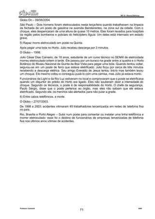 NR 10 – Riscos Elétricos
Professor Casteletti 2006
71
Globo On – 09/06/2004.
São Paulo – Dois homens foram eletrocutados nesta terça-feira quando trabalhavam na limpeza
da fachada de um posto de gasolina na avenida Bandeirantes, na zona sul da cidade. Com o
choque, eles despencaram de uma altura de quase 10 metros. Eles foram levados para hospitais
da região pelos bombeiros e policiais do helicóptero Águia. Um deles está internado em estado
grave.
5) Rapaz morre eletrocutado em poste na Quinta.
Após pegar uma bola no Horto, Julio recebeu descarga por 3 minutos.
O Globo – 1998.
Julio César Dias Carneiro, de 18 anos, estudante de um curso técnico no SENAI de eletricidade
morreu eletrocutado ontem à tarde. Ele passou por um buraco na grade entre a quadra e o Horto
Botânico do Museu Nacional da Quinta da Boa Vista para pegar uma bola. Quando tentou voltar,
segurou-se em um poste de ferro que estava eletrificado. Julio ficou por cerca de três minutos
recebendo a descarga elétrica. Seu amigo Everaldo de Jesus tentou tirá-lo mas também levou
um choque. Ele mesmo voltou e conseguiu puxá-lo com uma camisa, mas Júlio já estava morto.
Funcionários da Light e da Rio Luz estiveram no local e comprovaram que o poste se eletrificava
quando um disjuntor do prédio do Horto era ligado. Eles não souberam dizer a intensidade do
choque. Segundo os técnicos, o poste é de responsabilidade do Horto. O chefe da segurança,
Paulo Sérgio, disse que o poste pertence ao órgão, mas eles não sabiam que ele estava
eletrificado. Segundo ele, os meninos são alertados para não pular a grade.
6) Entre cabos telefônicos, a morte.
O Globo – 27/07/2003.
De 1998 a 2003, acidentes vitimaram 49 trabalhadores terceirizados em redes de telefonia fixa
no país.
Rio, Brasília e Porto Alegre – Subir num poste para consertar ou instalar uma linha telefônica e
morrer eletrocutado: esse foi o destino de funcionários de empresas terceirizadas de telefonia
fixa nos últimos anos vítimas de acidentes.
 