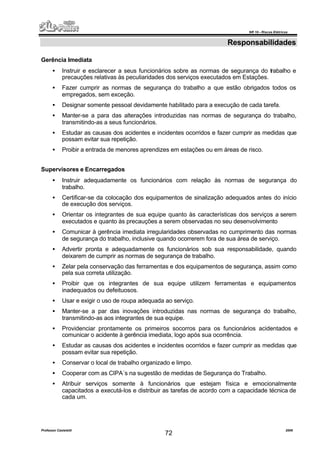 NR 10 – Riscos Elétricos
Professor Casteletti 2006
72
Responsabilidades
Gerência Imediata
• Instruir e esclarecer a seus funcionários sobre as normas de segurança do trabalho e
precauções relativas às peculiaridades dos serviços executados em Estações.
• Fazer cumprir as normas de segurança do trabalho a que estão obrigados todos os
empregados, sem exceção.
• Designar somente pessoal devidamente habilitado para a execução de cada tarefa.
• Manter-se a para das alterações introduzidas nas normas de segurança do trabalho,
transmitindo-as a seus funcionários.
• Estudar as causas dos acidentes e incidentes ocorridos e fazer cumprir as medidas que
possam evitar sua repetição.
• Proibir a entrada de menores aprendizes em estações ou em áreas de risco.
Supervisores e Encarregados
• Instruir adequadamente os funcionários com relação às normas de segurança do
trabalho.
• Certificar-se da colocação dos equipamentos de sinalização adequados antes do início
de execução dos serviços.
• Orientar os integrantes de sua equipe quanto às características dos serviços a serem
executados e quanto às precauções a serem observadas no seu desenvolvimento
• Comunicar à gerência imediata irregularidades observadas no cumprimento das normas
de segurança do trabalho, inclusive quando ocorrerem fora de sua área de serviço.
• Advertir pronta e adequadamente os funcionários sob sua responsabilidade, quando
deixarem de cumprir as normas de segurança de trabalho.
• Zelar pela conservação das ferramentas e dos equipamentos de segurança, assim como
pela sua correta utilização.
• Proibir que os integrantes de sua equipe utilizem ferramentas e equipamentos
inadequados ou defeituosos.
• Usar e exigir o uso de roupa adequada ao serviço.
• Manter-se a par das inovações introduzidas nas normas de segurança do trabalho,
transmitindo-as aos integrantes de sua equipe.
• Providenciar prontamente os primeiros socorros para os funcionários acidentados e
comunicar o acidente à gerência imediata, logo após sua ocorrência.
• Estudar as causas dos acidentes e incidentes ocorridos e fazer cumprir as medidas que
possam evitar sua repetição.
• Conservar o local de trabalho organizado e limpo.
• Cooperar com as CIPA´s na sugestão de medidas de Segurança do Trabalho.
• Atribuir serviços somente à funcionários que estejam física e emocionalmente
capacitados a executá-los e distribuir as tarefas de acordo com a capacidade técnica de
cada um.
 