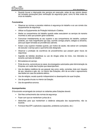 NR 10 – Riscos Elétricos
Professor Casteletti 2006
73
• Quando houver a interrupção dos serviços em execução, antes de seu reinicio devem
ser tomadas precauções para verificação da segurança geral, como foi feita antes do
início do trabalho.
Funcionários
• Observar as normas e preceitos relativos à segurança do trabalho e ao uso correto dos
equipamentos de segurança.
• Utilizar os Equipamentos de Proteção Individual e Coletiva.
• Alertar os companheiros de trabalho quando estes executarem os serviços de maneira
incorreta ou atos que possam gerar acidentes.
• Comunicar imediatamente ao seu superior e aos companheiros de trabalho, qualquer
acidente, por mais insignificante que seja, ocorrido consigo próprio, colegas ou terceiros,
para que sejam tomadas as providências cabíveis.
• Avisar a seu superior imediato quando, por motivo de saúde, não estiver em condições
de executar o serviço para o qual tenha sido designado.
• Observar a proibição da ocorrência de procedimentos que possam gerar riscos de
segurança.
• Ingestão de bebidas alcoólicas ou uso de drogas antes do início, nos intervalos ou
durante a jornada de trabalho.
• Brincadeiras em serviço.
• Porte de arma, excluindo-se os casos de empregados autorizados pela Administração da
Empresa, em razão das funções que desempenham.
• Uso de objetos metálicos de uso pessoal, tais como: anéis, correntes, bota com biqueira
de aço, isqueiros a gás, etc. no interior das Estações, afim de se evitar o agravamento
das lesões em caso de acidente elétrico.
• Uso de relógios, exceto quando indispensável no desempenho de suas funções.
• Uso de guarda-chuvas no interior da Estação.
• Uso de aparelhos sonoros.
Acompanhantes
O funcionário encarregado de conduzir os visitantes pelas Estações deverá:
• Dar-lhes conhecimento das normas de segurança.
• Fazer com que se mantenham juntos de si.
• Alerta-lhes para que mantenham a distância adequada dos equipamentos, não os
tocando.
• Fornecer-lhes EPI´s aplicáveis (capacetes, protetores auriculares, etc.)
 
