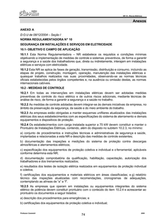 NR 10 – Riscos Elétricos
Professor Casteletti 2006
74
Anexos
ANEXO A
D.O.U de 08/12/2004 – Seção I
NORMA REGULAMENTADORA Nº 10
SEGURANÇA EM INSTALAÇÕES E SERVIÇOS EM ELETRICIDADE
10.1- OBJETIVO E CAMPO DE APLICAÇÃO
10.1.1 Esta Norma Regulamentadora – NR estabelece os requisitos e condições mínimas
objetivando a implementação de medidas de controle e sistemas preventivos, de forma a garantir
a segurança e a saúde dos trabalhadores que, direta ou indiretamente, interajam em instalações
elétricas e serviços com eletricidade.
10.1.2 Esta NR se aplica às fases de geração, transmissão, distribuição e consumo, incluindo as
etapas de projeto, construção, montagem, operação, manutenção das instalações elétricas e
quaisquer trabalhos realizados nas suas proximidades, observando-se as normas técnicas
oficiais estabelecidas pelos órgãos competentes e, na ausência ou omissão destas, as normas
internacionais cabíveis.
10.2 - MEDIDAS DE CONTROLE
10.2.1 Em todas as intervenções em instalações elétricas devem ser adotadas medidas
preventivas de controle do risco elétrico e de outros riscos adicionais, mediante técnicas de
análise de risco, de forma a garantir a segurança e a saúde no trabalho.
10.2.2 As medidas de controle adotadas devem integrar-se às demais iniciativas da empresa, no
âmbito da preservação da segurança, da saúde e do meio ambiente do trabalho.
10.2.3 As empresas estão obrigadas a manter esquemas unifilares atualizados das instalações
elétricas dos seus estabelecimentos com as especificações do sistema de aterramento e demais
equipamentos e dispositivos de proteção.
10.2.4 Os estabelecimentos com carga instalada superior a 75 kW devem constituir e manter o
Prontuário de Instalações Elétricas, contendo, além do disposto no subitem 10.2.3, no mínimo:
a) conjunto de procedimentos e instruções técnicas e administrativas de segurança e saúde,
implantadas e relacionadas a esta NR e descrição das medidas de controle existentes;
b) documentação das inspeções e medições do sistema de proteção contra descargas
atmosféricas e aterramentos elétricos;
c) especificação dos equipamentos de proteção coletiva e individual e o ferramental, aplicáveis
conforme determina esta NR;
d) documentação comprobatória da qualificação, habilitação, capacitação, autorização dos
trabalhadores e dos treinamentos realizados;
e) resultados dos testes de isolação elétrica realizados em equipamentos de proteção individual
e coletiva;
f) certificações dos equipamentos e materiais elétricos em áreas classificadas; e g) relatório
técnico das inspeções atualizadas com recomendações, cronogramas de adequações,
contemplando as alíneas de “a” a “f”.
10.2.5 As empresas que operam em instalações ou equipamentos integrantes do sistema
elétrico de potência devem constituir prontuário com o conteúdo do item 10.2.4 e acrescentar ao
prontuário os documentos a seguir listados:
a) descrição dos procedimentos para emergências; e
b) certificações dos equipamentos de proteção coletiva e individual;
 