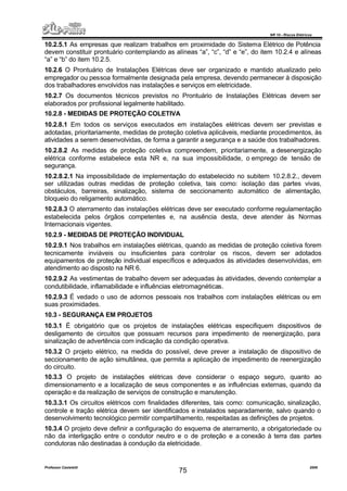 NR 10 – Riscos Elétricos
Professor Casteletti 2006
75
10.2.5.1 As empresas que realizam trabalhos em proximidade do Sistema Elétrico de Potência
devem constituir prontuário contemplando as alíneas “a”, “c”, “d” e “e”, do item 10.2.4 e alíneas
“a” e “b” do item 10.2.5.
10.2.6 O Prontuário de Instalações Elétricas deve ser organizado e mantido atualizado pelo
empregador ou pessoa formalmente designada pela empresa, devendo permanecer à disposição
dos trabalhadores envolvidos nas instalações e serviços em eletricidade.
10.2.7 Os documentos técnicos previstos no Prontuário de Instalações Elétricas devem ser
elaborados por profissional legalmente habilitado.
10.2.8 - MEDIDAS DE PROTEÇÃO COLETIVA
10.2.8.1 Em todos os serviços executados em instalações elétricas devem ser previstas e
adotadas, prioritariamente, medidas de proteção coletiva aplicáveis, mediante procedimentos, às
atividades a serem desenvolvidas, de forma a garantir a segurança e a saúde dos trabalhadores.
10.2.8.2 As medidas de proteção coletiva compreendem, prioritariamente, a desenergização
elétrica conforme estabelece esta NR e, na sua impossibilidade, o emprego de tensão de
segurança.
10.2.8.2.1 Na impossibilidade de implementação do estabelecido no subitem 10.2.8.2., devem
ser utilizadas outras medidas de proteção coletiva, tais como: isolação das partes vivas,
obstáculos, barreiras, sinalização, sistema de seccionamento automático de alimentação,
bloqueio do religamento automático.
10.2.8.3 O aterramento das instalações elétricas deve ser executado conforme regulamentação
estabelecida pelos órgãos competentes e, na ausência desta, deve atender às Normas
Internacionais vigentes.
10.2.9 - MEDIDAS DE PROTEÇÃO INDIVIDUAL
10.2.9.1 Nos trabalhos em instalações elétricas, quando as medidas de proteção coletiva forem
tecnicamente inviáveis ou insuficientes para controlar os riscos, devem ser adotados
equipamentos de proteção individual específicos e adequados às atividades desenvolvidas, em
atendimento ao disposto na NR 6.
10.2.9.2 As vestimentas de trabalho devem ser adequadas às atividades, devendo contemplar a
condutibilidade, inflamabilidade e influências eletromagnéticas.
10.2.9.3 É vedado o uso de adornos pessoais nos trabalhos com instalações elétricas ou em
suas proximidades.
10.3 - SEGURANÇA EM PROJETOS
10.3.1 É obrigatório que os projetos de instalações elétricas especifiquem dispositivos de
desligamento de circuitos que possuam recursos para impedimento de reenergização, para
sinalização de advertência com indicação da condição operativa.
10.3.2 O projeto elétrico, na medida do possível, deve prever a instalação de dispositivo de
seccionamento de ação simultânea, que permita a aplicação de impedimento de reenergização
do circuito.
10.3.3 O projeto de instalações elétricas deve considerar o espaço seguro, quanto ao
dimensionamento e a localização de seus componentes e as influências externas, quando da
operação e da realização de serviços de construção e manutenção.
10.3.3.1 Os circuitos elétricos com finalidades diferentes, tais como: comunicação, sinalização,
controle e tração elétrica devem ser identificados e instalados separadamente, salvo quando o
desenvolvimento tecnológico permitir compartilhamento, respeitadas as definições de projetos.
10.3.4 O projeto deve definir a configuração do esquema de aterramento, a obrigatoriedade ou
não da interligação entre o condutor neutro e o de proteção e a conexão à terra das partes
condutoras não destinadas à condução da eletricidade.
 