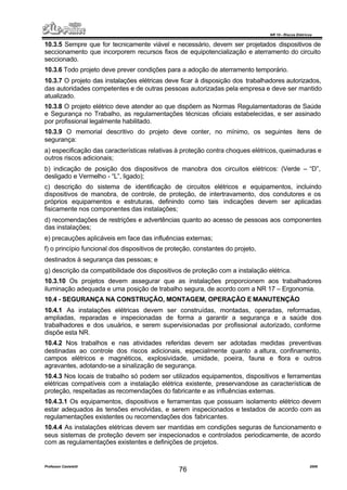 NR 10 – Riscos Elétricos
Professor Casteletti 2006
76
10.3.5 Sempre que for tecnicamente viável e necessário, devem ser projetados dispositivos de
seccionamento que incorporem recursos fixos de equipotencialização e aterramento do circuito
seccionado.
10.3.6 Todo projeto deve prever condições para a adoção de aterramento temporário.
10.3.7 O projeto das instalações elétricas deve ficar à disposição dos trabalhadores autorizados,
das autoridades competentes e de outras pessoas autorizadas pela empresa e deve ser mantido
atualizado.
10.3.8 O projeto elétrico deve atender ao que dispõem as Normas Regulamentadoras de Saúde
e Segurança no Trabalho, as regulamentações técnicas oficiais estabelecidas, e ser assinado
por profissional legalmente habilitado.
10.3.9 O memorial descritivo do projeto deve conter, no mínimo, os seguintes itens de
segurança:
a) especificação das características relativas à proteção contra choques elétricos, queimaduras e
outros riscos adicionais;
b) indicação de posição dos dispositivos de manobra dos circuitos elétricos: (Verde – “D”,
desligado e Vermelho - “L”, ligado);
c) descrição do sistema de identificação de circuitos elétricos e equipamentos, incluindo
dispositivos de manobra, de controle, de proteção, de intertravamento, dos condutores e os
próprios equipamentos e estruturas, definindo como tais indicações devem ser aplicadas
fisicamente nos componentes das instalações;
d) recomendações de restrições e advertências quanto ao acesso de pessoas aos componentes
das instalações;
e) precauções aplicáveis em face das influências externas;
f) o princípio funcional dos dispositivos de proteção, constantes do projeto,
destinados à segurança das pessoas; e
g) descrição da compatibilidade dos dispositivos de proteção com a instalação elétrica.
10.3.10 Os projetos devem assegurar que as instalações proporcionem aos trabalhadores
iluminação adequada e uma posição de trabalho segura, de acordo com a NR 17 – Ergonomia.
10.4 - SEGURANÇA NA CONSTRUÇÃO, MONTAGEM, OPERAÇÃO E MANUTENÇÃO
10.4.1 As instalações elétricas devem ser construídas, montadas, operadas, reformadas,
ampliadas, reparadas e inspecionadas de forma a garantir a segurança e a saúde dos
trabalhadores e dos usuários, e serem supervisionadas por profissional autorizado, conforme
dispõe esta NR.
10.4.2 Nos trabalhos e nas atividades referidas devem ser adotadas medidas preventivas
destinadas ao controle dos riscos adicionais, especialmente quanto a altura, confinamento,
campos elétricos e magnéticos, explosividade, umidade, poeira, fauna e flora e outros
agravantes, adotando-se a sinalização de segurança.
10.4.3 Nos locais de trabalho só podem ser utilizados equipamentos, dispositivos e ferramentas
elétricas compatíveis com a instalação elétrica existente, preservandose as características de
proteção, respeitadas as recomendações do fabricante e as influências externas.
10.4.3.1 Os equipamentos, dispositivos e ferramentas que possuam isolamento elétrico devem
estar adequados às tensões envolvidas, e serem inspecionados e testados de acordo com as
regulamentações existentes ou recomendações dos fabricantes.
10.4.4 As instalações elétricas devem ser mantidas em condições seguras de funcionamento e
seus sistemas de proteção devem ser inspecionados e controlados periodicamente, de acordo
com as regulamentações existentes e definições de projetos.
 