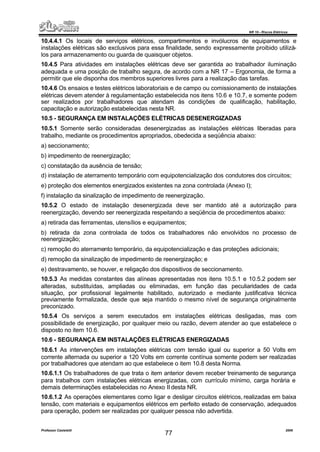 NR 10 – Riscos Elétricos
Professor Casteletti 2006
77
10.4.4.1 Os locais de serviços elétricos, compartimentos e invólucros de equipamentos e
instalações elétricas são exclusivos para essa finalidade, sendo expressamente proibido utilizá-
los para armazenamento ou guarda de quaisquer objetos.
10.4.5 Para atividades em instalações elétricas deve ser garantida ao trabalhador iluminação
adequada e uma posição de trabalho segura, de acordo com a NR 17 – Ergonomia, de forma a
permitir que ele disponha dos membros superiores livres para a realização das tarefas.
10.4.6 Os ensaios e testes elétricos laboratoriais e de campo ou comissionamento de instalações
elétricas devem atender à regulamentação estabelecida nos itens 10.6 e 10.7, e somente podem
ser realizados por trabalhadores que atendam às condições de qualificação, habilitação,
capacitação e autorização estabelecidas nesta NR.
10.5 - SEGURANÇA EM INSTALAÇÕES ELÉTRICAS DESENERGIZADAS
10.5.1 Somente serão consideradas desenergizadas as instalações elétricas liberadas para
trabalho, mediante os procedimentos apropriados, obedecida a seqüência abaixo:
a) seccionamento;
b) impedimento de reenergização;
c) constatação da ausência de tensão;
d) instalação de aterramento temporário com equipotencialização dos condutores dos circuitos;
e) proteção dos elementos energizados existentes na zona controlada (Anexo I);
f) instalação da sinalização de impedimento de reenergização.
10.5.2 O estado de instalação desenergizada deve ser mantido até a autorização para
reenergização, devendo ser reenergizada respeitando a seqüência de procedimentos abaixo:
a) retirada das ferramentas, utensílios e equipamentos;
b) retirada da zona controlada de todos os trabalhadores não envolvidos no processo de
reenergização;
c) remoção do aterramento temporário, da equipotencialização e das proteções adicionais;
d) remoção da sinalização de impedimento de reenergização; e
e) destravamento, se houver, e religação dos dispositivos de seccionamento.
10.5.3 As medidas constantes das alíneas apresentadas nos itens 10.5.1 e 10.5.2 podem ser
alteradas, substituídas, ampliadas ou eliminadas, em função das peculiaridades de cada
situação, por profissional legalmente habilitado, autorizado e mediante justificativa técnica
previamente formalizada, desde que seja mantido o mesmo nível de segurança originalmente
preconizado.
10.5.4 Os serviços a serem executados em instalações elétricas desligadas, mas com
possibilidade de energização, por qualquer meio ou razão, devem atender ao que estabelece o
disposto no item 10.6.
10.6 - SEGURANÇA EM INSTALAÇÕES ELÉTRICAS ENERGIZADAS
10.6.1 As intervenções em instalações elétricas com tensão igual ou superior a 50 Volts em
corrente alternada ou superior a 120 Volts em corrente contínua somente podem ser realizadas
por trabalhadores que atendam ao que estabelece o item 10.8 desta Norma.
10.6.1.1 Os trabalhadores de que trata o item anterior devem receber treinamento de segurança
para trabalhos com instalações elétricas energizadas, com currículo mínimo, carga horária e
demais determinações estabelecidas no Anexo II desta NR.
10.6.1.2 As operações elementares como ligar e desligar circuitos elétricos, realizadas em baixa
tensão, com materiais e equipamentos elétricos em perfeito estado de conservação, adequados
para operação, podem ser realizadas por qualquer pessoa não advertida.
 