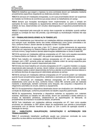 NR 10 – Riscos Elétricos
Professor Casteletti 2006
78
10.6.2 Os trabalhos que exigem o ingresso na zona controlada devem ser realizados mediante
procedimentos específicos respeitando as distâncias previstas no Anexo I.
10.6.3 Os serviços em instalações energizadas, ou em suas proximidades devem ser suspensos
de imediato na iminência de ocorrência que possa colocar os trabalhadores em perigo.
10.6.4 Sempre que inovações tecnológicas forem implementadas ou para a entrada em
operações de novas instalações ou equipamentos elétricos devem ser previamente elaboradas
análises de risco, desenvolvidas com circuitos desenergizados, e respectivos procedimentos de
trabalho.
10.6.5 O responsável pela execução do serviço deve suspender as atividades quando verificar
situação ou condição de risco não prevista, cuja eliminação ou neutralização imediata não seja
possível.
10.7 - TRABALHOS ENVOLVENDO ALTA TENSÃO (AT)
10.7.1 Os trabalhadores que intervenham em instalações elétricas energizadas com alta tensão,
que exerçam suas atividades dentro dos limites estabelecidos como zonas controladas e de
risco, conforme Anexo I, devem atender ao disposto no item 10.8 desta NR.
10.7.2 Os trabalhadores de que trata o item 10.7.1 devem receber treinamento de segurança,
específico em segurança no Sistema Elétrico de Potência (SEP) e em suas proximidades, com
currículo mínimo, carga horária e demais determinações estabelecidas no Anexo II desta NR.
10.7.3 Os serviços em instalações elétricas energizadas em AT, bem como aqueles executados
no Sistema Elétrico de Potência – SEP, não podem ser realizados individualmente.
10.7.4 Todo trabalho em instalações elétricas energizadas em AT, bem como aquelas que
interajam com o SEP, somente pode ser realizado mediante ordem de serviço específica para
data e local, assinada por superior responsável pela área.
10.7.5 Antes de iniciar trabalhos em circuitos energizados em AT, o superior imediato e a equipe,
responsáveis pela execução do serviço, devem realizar uma avaliação prévia, estudar e planejar
as atividades e ações a serem desenvolvidas de forma a atender os princípios técnicos básicos e
as melhores técnicas de segurança em eletricidade aplicáveis ao serviço.
10.7.6 Os serviços em instalações elétricas energizadas em AT somente podem ser realizados
quando houver procedimentos específicos, detalhados e assinados por profissional autorizado.
10.7.7 A intervenção em instalações elétricas energizadas em AT dentro dos limites
estabelecidos como zona de risco, conforme Anexo I desta NR, somente pode ser realizada
mediante a desativação, também conhecida como bloqueio, dos conjuntos e dispositivos de
religamento automático do circuito, sistema ou equipamento.
10.7.7.1 Os equipamentos e dispositivos desativados devem ser sinalizados com identificação da
condição de desativação, conforme procedimento de trabalho específico padronizado.
10.7.8 Os equipamentos, ferramentas e dispositivos isolantes ou equipados com materiais
isolantes, destinados ao trabalho em alta tensão, devem ser submetidos a testes elétricos ou
ensaios de laboratório periódicos, obedecendo-se as especificações do fabricante, os
procedimentos da empresa e na ausência desses, anualmente.
10.7.9 Todo trabalhador em instalações elétricas energizadas em AT, bem como aqueles
envolvidos em atividades no SEP devem dispor de equipamento que permita a comunicação
permanente com os demais membros da equipe ou com o centro de operação durante a
realização do serviço.
10.8 - HABILITAÇÃO, QUALIFICAÇÃO, CAPACITAÇÃO E AUTORIZAÇÃO DOS
TRABALHADORES.
10.8.1 É considerado trabalhador qualificado aquele que comprovar conclusão de curso
específico na área elétrica reconhecido pelo Sistema Oficial de Ensino.
 