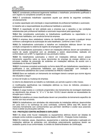 NR 10 – Riscos Elétricos
Professor Casteletti 2006
79
10.8.2 É considerado profissional legalmente habilitado o trabalhador previamente qualificado e
com registro no competente conselho de classe.
10.8.3 É considerado trabalhador capacitado aquele que atenda às seguintes condições,
simultaneamente:
a) receba capacitação sob orientação e responsabilidade de profissional habilitado e autorizado;
b) trabalhe sob a responsabilidade de profissional habilitado e autorizado.
10.8.3.1 A capacitação só terá validade para a empresa que o capacitou e nas condições
estabelecidas pelo profissional habilitado e autorizado responsável pela capacitação.
10.8.4 São considerados autorizados os trabalhadores qualificados ou capacitados e os
profissionais habilitados, com anuência formal da empresa.
10.8.5 A empresa deve estabelecer sistema de identificação que permita a qualquer tempo
conhecer a abrangência da autorização de cada trabalhador, conforme o item 10.8.4.
10.8.6 Os trabalhadores autorizados a trabalhar em instalações elétricas devem ter essa
condição consignada no sistema de registro de empregado da empresa.
10.8.7 Os trabalhadores autorizados a intervir em instalações elétricas devem ser submetidos à
exame de saúde compatível com as atividades a serem desenvolvidas, realizado em
conformidade com a NR 7 e registrado em seu prontuário médico.
10.8.8 Os trabalhadores autorizados a intervir em instalações elétricas devem possuir
treinamento específico sobre os riscos decorrentes do emprego da energia elétrica e as
principais medidas de prevenção de acidentes em instalações elétricas, de acordo com o
estabelecido no Anexo II desta NR.
10.8.8.1 A empresa concederá autorização na forma desta NR aos trabalhadores capacitados ou
qualificados e aos profissionais habilitados que tenham participado com avaliação e
aproveitamento satisfatórios dos cursos constantes do ANEXO II desta NR.
10.8.8.2 Deve ser realizado um treinamento de reciclagem bienal e sempre que ocorrer alguma
das situações a seguir:
a) troca de função ou mudança de empresa;
b) retorno de afastamento ao trabalho ou inatividade, por período superior a três meses;
c) modificações significativas nas instalações elétricas ou troca de métodos, processos e
organização do trabalho.
10.8.8.3 A carga horária e o conteúdo programático dos treinamentos de reciclagem destinados
ao atendimento das alíneas “a”, “b” e “c” do item 10.8.8.2 devem atender as necessidades da
situação que o motivou.
10.8.8.4 Os trabalhos em áreas classificadas devem ser precedidos de treinamento especifico de
acordo com risco envolvido.
10.8.9 Os trabalhadores com atividades não relacionadas às instalações elétricas desenvolvidas
em zona livre e na vizinhança da zona controlada, conforme define esta NR, devem ser
instruídos formalmente com conhecimentos que permitam identificar e avaliar seus possíveis
riscos e adotar as precauções cabíveis.
10.9 - PROTEÇÃO CONTRA INCÊNDIO E EXPLOSÃO
10.9.1 As áreas onde houver instalações ou equipamentos elétricos devem ser dotadas de
proteção contra incêndio e explosão, conforme dispõe a NR 23 – Proteção Contra Incêndios.
10.9.2 Os materiais, peças, dispositivos, equipamentos e sistemas destinados à aplicação em
instalações elétricas de ambientes com atmosferas potencialmente explosivas devem ser
avaliados quanto à sua conformidade, no âmbito do Sistema Brasileiro de Certificação.
 