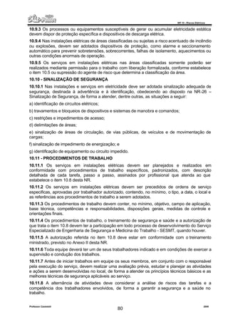 NR 10 – Riscos Elétricos
Professor Casteletti 2006
80
10.9.3 Os processos ou equipamentos susceptíveis de gerar ou acumular eletricidade estática
devem dispor de proteção específica e dispositivos de descarga elétrica.
10.9.4 Nas instalações elétricas de áreas classificadas ou sujeitas a risco acentuado de incêndio
ou explosões, devem ser adotados dispositivos de proteção, como alarme e seccionamento
automático para prevenir sobretensões, sobrecorrentes, falhas de isolamento, aquecimentos ou
outras condições anormais de operação.
10.9.5 Os serviços em instalações elétricas nas áreas classificadas somente poderão ser
realizados mediante permissão para o trabalho com liberação formalizada, conforme estabelece
o item 10.5 ou supressão do agente de risco que determina a classificação da área.
10.10 - SINALIZAÇÃO DE SEGURANÇA
10.10.1 Nas instalações e serviços em eletricidade deve ser adotada sinalização adequada de
segurança, destinada à advertência e à identificação, obedecendo ao disposto na NR-26 –
Sinalização de Segurança, de forma a atender, dentre outras, as situações a seguir:
a) identificação de circuitos elétricos;
b) travamentos e bloqueios de dispositivos e sistemas de manobra e comandos;
c) restrições e impedimentos de acesso;
d) delimitações de áreas;
e) sinalização de áreas de circulação, de vias públicas, de veículos e de movimentação de
cargas;
f) sinalização de impedimento de energização; e
g) identificação de equipamento ou circuito impedido.
10.11 - PROCEDIMENTOS DE TRABALHO
10.11.1 Os serviços em instalações elétricas devem ser planejados e realizados em
conformidade com procedimentos de trabalho específicos, padronizados, com descrição
detalhada de cada tarefa, passo a passo, assinados por profissional que atenda ao que
estabelece o item 10.8 desta NR.
10.11.2 Os serviços em instalações elétricas devem ser precedidos de ordens de serviço
especificas, aprovadas por trabalhador autorizado, contendo, no mínimo, o tipo, a data, o local e
as referências aos procedimentos de trabalho a serem adotados.
10.11.3 Os procedimentos de trabalho devem conter, no mínimo, objetivo, campo de aplicação,
base técnica, competências e responsabilidades, disposições gerais, medidas de controle e
orientações finais.
10.11.4 Os procedimentos de trabalho, o treinamento de segurança e saúde e a autorização de
que trata o item 10.8 devem ter a participação em todo processo de desenvolvimento do Serviço
Especializado de Engenharia de Segurança e Medicina do Trabalho - SESMT, quando houver.
10.11.5 A autorização referida no item 10.8 deve estar em conformidade com o treinamento
ministrado, previsto no Anexo II desta NR.
10.11.6 Toda equipe deverá ter um de seus trabalhadores indicado e em condições de exercer a
supervisão e condução dos trabalhos.
10.11.7 Antes de iniciar trabalhos em equipe os seus membros, em conjunto com o responsável
pela execução do serviço, devem realizar uma avaliação prévia, estudar e planejar as atividades
e ações a serem desenvolvidas no local, de forma a atender os princípios técnicos básicos e as
melhores técnicas de segurança aplicáveis ao serviço.
10.11.8 A alternância de atividades deve considerar a análise de riscos das tarefas e a
competência dos trabalhadores envolvidos, de forma a garantir a segurança e a saúde no
trabalho.
 