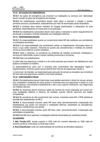NR 10 – Riscos Elétricos
Professor Casteletti 2006
81
10.12 - SITUAÇÃO DE EMERGÊNCIA
10.12.1 As ações de emergência que envolvam as instalações ou serviços com eletricidade
devem constar do plano de emergência da empresa.
10.12.2 Os trabalhadores autorizados devem estar aptos a executar o resgate e prestar
primeiros socorros a acidentados, especialmente por meio de reanimação cardio-respiratória.
10.12.3 A empresa deve possuir métodos de resgate padronizados e adequados às suas
atividades, disponibilizando os meios para a sua aplicação.
10.12.4 Os trabalhadores autorizados devem estar aptos a manusear e operar equipamentos de
prevenção e combate a incêndio existentes nas instalações elétricas.
10.13 - RESPONSABILIDADES
10.13.1 As responsabilidades quanto ao cumprimento desta NR são solidárias aos contratantes
e contratados envolvidos.
10.13.2 É de responsabilidade dos contratantes manter os trabalhadores informados sobre os
riscos a que estão expostos, instruindo-os quanto aos procedimentos e medidas de controle
contra os riscos elétricos a serem adotados.
10.13.3 Cabe à empresa, na ocorrência de acidentes de trabalho envolvendo instalações e
serviços em eletricidade, propor e adotar medidas preventivas e corretivas.
10.13.4 Cabe aos trabalhadores:
a) zelar pela sua segurança e saúde e a de outras pessoas que possam ser afetadas por suas
ações ou omissões no trabalho;
b) responsabilizar-se junto com a empresa pelo cumprimento das disposições legais e
regulamentares, inclusive quanto aos procedimentos internos de segurança e saúde; e
c) comunicar, de imediato, ao responsável pela execução do serviço as situações que considerar
de risco para sua segurança e saúde e a de outras pessoas.
10.14 - DISPOSIÇÕES FINAIS
10.14.1 Os trabalhadores devem interromper suas tarefas exercendo o direito de recusa, sempre
que constatarem evidências de riscos graves e iminentes para sua segurança e saúde ou a de
outras pessoas, comunicando imediatamente o fato a seu superior hierárquico, que diligenciará
as medidas cabíveis.
10.14.2 As empresas devem promover ações de controle de riscos originados por outrem em
suas instalações elétricas e oferecer, de imediato, quando cabível, denúncia aos órgãos
competentes.
10.14.3 Na ocorrência do não cumprimento das normas constantes nesta NR, o MTE adotará as
providências estabelecidas na NR 3.
10.14.4 A documentação prevista nesta NR deve estar permanentemente à disposição dos
trabalhadores que atuam em serviços e instalações elétricas, respeitadas as abrangências,
limitações e interferências nas tarefas.
10.14.5 A documentação prevista nesta NR deve estar, permanentemente, à disposição das
autoridades competentes.
10.14.6 Esta NR não é aplicável a instalações elétricas alimentadas por extrabaixa tensão.
GLOSSÁRIO
1. Alta Tensão (AT): tensão superior a 1000 volts em corrente alternada ou 1500 volts em
corrente contínua, entre fases ou entre fase e terra.
2. Área Classificada: local com potencialidade de ocorrência de atmosfera explosiva.
 