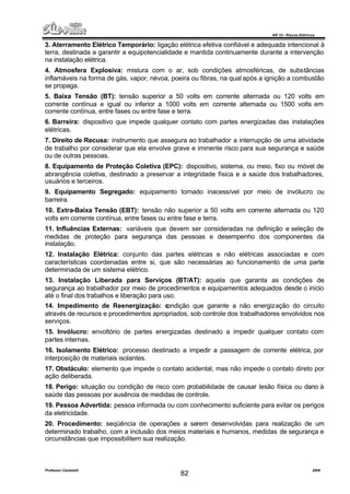 NR 10 – Riscos Elétricos
Professor Casteletti 2006
82
3. Aterramento Elétrico Temporário: ligação elétrica efetiva confiável e adequada intencional à
terra, destinada a garantir a equipotencialidade e mantida continuamente durante a intervenção
na instalação elétrica.
4. Atmosfera Explosiva: mistura com o ar, sob condições atmosféricas, de substâncias
inflamáveis na forma de gás, vapor, névoa, poeira ou fibras, na qual após a ignição a combustão
se propaga.
5. Baixa Tensão (BT): tensão superior a 50 volts em corrente alternada ou 120 volts em
corrente contínua e igual ou inferior a 1000 volts em corrente alternada ou 1500 volts em
corrente contínua, entre fases ou entre fase e terra.
6. Barreira: dispositivo que impede qualquer contato com partes energizadas das instalações
elétricas.
7. Direito de Recusa: instrumento que assegura ao trabalhador a interrupção de uma atividade
de trabalho por considerar que ela envolve grave e iminente risco para sua segurança e saúde
ou de outras pessoas.
8. Equipamento de Proteção Coletiva (EPC): dispositivo, sistema, ou meio, fixo ou móvel de
abrangência coletiva, destinado a preservar a integridade física e a saúde dos trabalhadores,
usuários e terceiros.
9. Equipamento Segregado: equipamento tornado inacessível por meio de invólucro ou
barreira.
10. Extra-Baixa Tensão (EBT): tensão não superior a 50 volts em corrente alternada ou 120
volts em corrente contínua, entre fases ou entre fase e terra.
11. Influências Externas: variáveis que devem ser consideradas na definição e seleção de
medidas de proteção para segurança das pessoas e desempenho dos componentes da
instalação.
12. Instalação Elétrica: conjunto das partes elétricas e não elétricas associadas e com
características coordenadas entre si, que são necessárias ao funcionamento de uma parte
determinada de um sistema elétrico.
13. Instalação Liberada para Serviços (BT/AT): aquela que garanta as condições de
segurança ao trabalhador por meio de procedimentos e equipamentos adequados desde o início
até o final dos trabalhos e liberação para uso.
14. Impedimento de Reenergização: condição que garante a não energização do circuito
através de recursos e procedimentos apropriados, sob controle dos trabalhadores envolvidos nos
serviços.
15. Invólucro: envoltório de partes energizadas destinado a impedir qualquer contato com
partes internas.
16. Isolamento Elétrico: processo destinado a impedir a passagem de corrente elétrica, por
interposição de materiais isolantes.
17. Obstáculo: elemento que impede o contato acidental, mas não impede o contato direto por
ação deliberada.
18. Perigo: situação ou condição de risco com probabilidade de causar lesão física ou dano à
saúde das pessoas por ausência de medidas de controle.
19. Pessoa Advertida: pessoa informada ou com conhecimento suficiente para evitar os perigos
da eletricidade.
20. Procedimento: seqüência de operações a serem desenvolvidas para realização de um
determinado trabalho, com a inclusão dos meios materiais e humanos, medidas de segurança e
circunstâncias que impossibilitem sua realização.
 